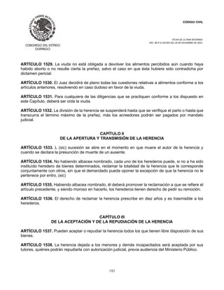 CÓDIGO CIVIL
FECHA DE ULTIMA REFORMA:
DEC. 80 P.O.103 BIS DEL 26 DE DICIEMBRE DE 2021.
193
ARTÍCULO 1529. La viuda no está obligada a devolver los alimentos percibidos aún cuando haya
habido aborto o no resulte cierta la preñez, salvo el caso en que ésta hubiere sido contradicha por
dictamen pericial.
ARTÍCULO 1530. El Juez decidirá de plano todas las cuestiones relativas a alimentos conforme a los
artículos anteriores, resolviendo en caso dudoso en favor de la viuda.
ARTÍCULO 1531. Para cualquiera de las diligencias que se practiquen conforme a los dispuesto en
este Capítulo, deberá ser oída la viuda.
ARTÍCULO 1532. La división de la herencia se suspenderá hasta que se verifique el parto o hasta que
transcurra el término máximo de la preñez, más los acreedores podrán ser pagados por mandato
judicial.
CAPÍTULO II
DE LA APERTURA Y TRANSMISIÓN DE LA HERENCIA
ARTÍCULO 1533. L (sic) sucesión se abre en el momento en que muere el autor de la herencia y
cuando se declara la presunción de muerte de un ausente.
ARTÍCULO 1534. No habiendo albacea nombrado, cada uno de los herederos puede, si no a ha sido
instituído heredero de bienes determinados, reclamar la totalidad de la herencia que le corresponde
conjuntamente con otros, sin que el demandado pueda oponer la excepción de que la herencia no le
pertenece por entro. (sic)
ARTÍCULO 1535. Habiendo albacea nombrado, él deberá promover la reclamación a que se refiere el
artículo precedente, y siendo moroso en hacerlo, los herederos tienen derecho de pedir su remoción.
ARTÍCULO 1536. El derecho de reclamar la herencia prescribe en diez años y es trasmisible a los
herederos.
CAPÍTULO III
DE LA ACEPTACIÓN Y DE LA REPUDIACIÓN DE LA HERENCIA
ARTÍCULO 1537. Pueden aceptar o repudiar la herencia todos los que tienen libre disposición de sus
bienes.
ARTÍCULO 1538. La herencia dejada a los menores y demás incapacitados será aceptada por sus
tutores, quiénes podrán repudiarla con autorización judicial, previa audiencia del Ministerio Público.
 