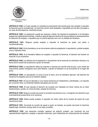 CÓDIGO CIVIL
FECHA DE ULTIMA REFORMA:
DEC. 80 P.O.103 BIS DEL 26 DE DICIEMBRE DE 2021.
194
ARTÍCULO 1539. La mujer casada no necesita la autorización del marido paar (sic) aceptar o repudiar
la herencia que le corresponda. La herencia común será aceptada o repudiada por los dos cónyuges y
en caso de discrepancia, resolverá el juez.
ARTÍCULO 1540. La aceptación puede ser expresa o tácita. Es expresa la aceptación si el heredero
acepta con palabras terminantes, y tácita si ejecuta algunos hechos de que se deduzca necesariamente
la intención de aceptar, o aquellos que no podría ejecutar sino con su calidad de heredero.
ARTÍCULO 1541. Ninguno puede aceptar o repudiar la herencia en parte, con plazo o
condicionalmente.
ARTÍCULO 1542. Si los herederos no se convinieren sobre la aceptación o repudiación, podrán aceptar
unos y repudiar otros.
ARTÍCULO 1543. Si el heredero fallece sin aceptar o repudiar la herencia, el derecho de hacerlo se
trasmite a sus sucesores.
ARTÍCULO 1544. Los efectos de la aceptación o repudiación de la herencia se retrotraen siempre a la
fecha de la muerte de la persona a quien se hereda.
ARTÍCULO 1545. La repudiación debe ser expresa y hacerse por escrito ante el juez, o por medio de
instrumento público otorgando (sic) ante Notario, cuando el heredero no se encuentre en el lugar del
juicio.
ARTÍCULO 1546. La repudiación no priva al que la hace, sino es heredero ejecutor, del derecho de
reclamar los legados que se le hubieren dejado.
ARTÍCULO 1547. El que es llamado a una misma herencia por testamento y abintestato, y la repudia
por el primer título, se entiende haberla repudiado por los dos.
ARTÍCULO 1548. El que repudia el derecho de suceder por intestado sin tener noticia de su título
testamentario, puede, en virtud de éste, aceptar la herencia.
ARTÍCULO 1549. Ninguno puede renunciar la sucesión de persona viva, ni enajenar los derechos que
eventualmente pueda tener a su herencia.
ARTÍCULO 1550. Nadie puede aceptar ni repudiar sin estar cierto de la muerte de aquel de cuya
herencia se trata.
ARTÍCULO 1551. Conocida la muerte de aquel a quien se hereda, se puede renunciar la herencia
dejada bajo condición aunque ésta no se haya cumplido.
ARTÍCULO 1552. Las personas morales capaces de adquirir pueden, por conducto de sus
representantes legítimos, aceptar o repudiar herencias; pero tratándose de corporaciones de carácter
 