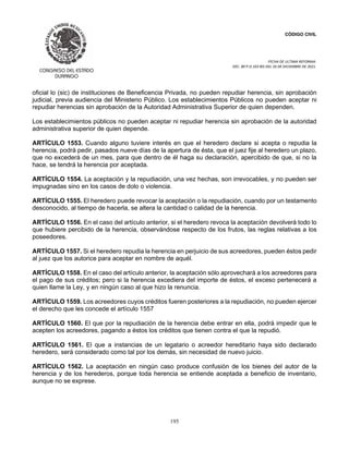 CÓDIGO CIVIL
FECHA DE ULTIMA REFORMA:
DEC. 80 P.O.103 BIS DEL 26 DE DICIEMBRE DE 2021.
195
oficial lo (sic) de instituciones de Beneficencia Privada, no pueden repudiar herencia, sin aprobación
judicial, previa audiencia del Ministerio Público. Los establecimientos Públicos no pueden aceptar ni
repudiar herencias sin aprobación de la Autoridad Administrativa Superior de quien dependen.
Los establecimientos públicos no pueden aceptar ni repudiar herencia sin aprobación de la autoridad
administrativa superior de quien depende.
ARTÍCULO 1553. Cuando alguno tuviere interés en que el heredero declare si acepta o repudia la
herencia, podrá pedir, pasados nueve días de la apertura de ésta, que el juez fije al heredero un plazo,
que no excederá de un mes, para que dentro de él haga su declaración, apercibido de que, si no la
hace, se tendrá la herencia por aceptada.
ARTÍCULO 1554. La aceptación y la repudiación, una vez hechas, son irrevocables, y no pueden ser
impugnadas sino en los casos de dolo o violencia.
ARTÍCULO 1555. El heredero puede revocar la aceptación o la repudiación, cuando por un testamento
desconocido, al tiempo de hacerla, se altera la cantidad o calidad de la herencia.
ARTÍCULO 1556. En el caso del artículo anterior, si el heredero revoca la aceptación devolverá todo lo
que hubiere percibido de la herencia, observándose respecto de los frutos, las reglas relativas a los
poseedores.
ARTÍCULO 1557. Si el heredero repudia la herencia en perjuicio de sus acreedores, pueden éstos pedir
al juez que los autorice para aceptar en nombre de aquél.
ARTÍCULO 1558. En el caso del artículo anterior, la aceptación sólo aprovechará a los acreedores para
el pago de sus créditos; pero si la herencia excediera del importe de éstos, el exceso pertenecerá a
quien llame la Ley, y en ningún caso al que hizo la renuncia.
ARTÍCULO 1559. Los acreedores cuyos créditos fueren posteriores a la repudiación, no pueden ejercer
el derecho que les concede el artículo 1557
ARTÍCULO 1560. El que por la repudiación de la herencia debe entrar en ella, podrá impedir que le
acepten los acreedores, pagando a éstos los créditos que tienen contra el que la repudió.
ARTÍCULO 1561. El que a instancias de un legatario o acreedor hereditario haya sido declarado
heredero, será considerado como tal por los demás, sin necesidad de nuevo juicio.
ARTÍCULO 1562. La aceptación en ningún caso produce confusión de los bienes del autor de la
herencia y de los herederos, porque toda herencia se entiende aceptada a beneficio de inventario,
aunque no se exprese.
 