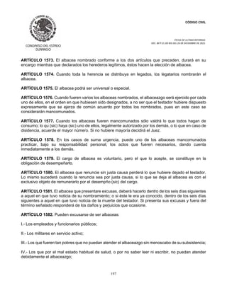 CÓDIGO CIVIL
FECHA DE ULTIMA REFORMA:
DEC. 80 P.O.103 BIS DEL 26 DE DICIEMBRE DE 2021.
197
ARTÍCULO 1573. El albacea nombrado conforme a los dos artículos que preceden, durará en su
encargo mientras que declarados los herederos legítimos, éstos hacen la elección de albacea.
ARTÍCULO 1574. Cuando toda la herencia se distribuya en legados, los legatarios nombrarán el
albacea.
ARTÍCULO 1575. El albacea podrá ser universal o especial.
ARTÍCULO 1576. Cuando fueren varios los albaceas nombrados, el albaceazgo será ejercido por cada
uno de ellos, en el orden en que hubiesen sido designados, a no ser que el testador hubiere dispuesto
expresamente que se ejerza de común acuerdo por todos los nombrados, pues en este caso se
considerarán mancomunados.
ARTÍCULO 1577. Cuando los albaceas fueren mancomunados sólo valdrá lo que todos hagan de
consumo; lo qu (sic) haya (sic) uno de ellos, legalmente autorizado por los demás, o lo que en caso de
disidencia, acuerde el mayor número. Si no hubiere mayoría decidirá el Juez.
ARTÍCULO 1578. En los casos de suma urgencia, puede uno de los albaceas mancomunados
practicar, bajo su responsabilidad personal, los actos que fueren necesarios, dando cuenta
inmediatamente a los demás.
ARTÍCULO 1579. El cargo de albacea es voluntario, pero el que lo acepte, se constituye en la
obligación de desempeñarlo.
ARTÍCULO 1580. El albacea que renuncie sin justa causa perderá lo que hubiere dejado el testador.
Lo mismo sucederá cuando la renuncia sea por justa causa, si lo que se deja al albacea es con el
exclusivo objeto de remunerarlo por el desempño (sic) del cargo.
ARTÍCULO 1581. El albacea que presentare excusas, deberá hacerlo dentro de los seis días siguientes
a aquel en que tuvo noticia de su nombramiento; o si éste le era ya conocido, dentro de los seis días
siguientes a aquel en que tuvo noticia de la muerte del testador. Si presenta sus excusas y fuera del
término señalado responderá de los daños y perjuicios que ocasione.
ARTÍCULO 1582. Pueden excusarse de ser albaceas:
I.- Los empleados y funcionarios públicos;
II.- Los militares en servicio activo;
III.- Los que fueren tan pobres que no puedan atender el albaceazgo sin menoscabo de su subsistencia;
IV.- Los que por el mal estado habitual de salud, o por no saber leer ni escribir, no puedan atender
debidamente el albaceazgo;
 