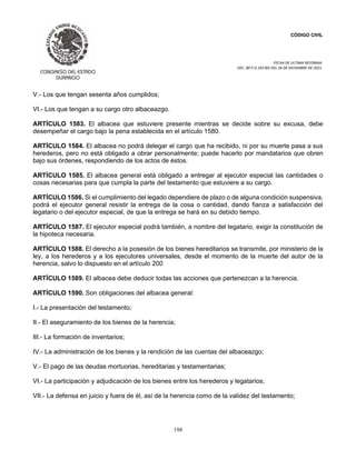 CÓDIGO CIVIL
FECHA DE ULTIMA REFORMA:
DEC. 80 P.O.103 BIS DEL 26 DE DICIEMBRE DE 2021.
198
V.- Los que tengan sesenta años cumplidos;
VI.- Los que tengan a su cargo otro albaceazgo.
ARTÍCULO 1583. El albacea que estuviere presente mientras se decide sobre su excusa, debe
desempeñar el cargo bajo la pena establecida en el artículo 1580.
ARTÍCULO 1584. El albacea no podrá delegar el cargo que ha recibido, ni por su muerte pasa a sus
herederos, pero no está obligado a obrar personalmente; puede hacerlo por mandatarios que obren
bajo sus órdenes, respondiendo de los actos de éstos.
ARTÍCULO 1585. El albacea general está obligado a entregar al ejecutor especial las cantidades o
cosas necesarias para que cumpla la parte del testamento que estuviere a su cargo.
ARTÍCULO 1586. Si el cumplimiento del legado dependiere de plazo o de alguna condición suspensiva,
podrá el ejecutor general resistir la entrega de la cosa o cantidad, dando fianza a satisfacción del
legatario o del ejecutor especial, de que la entrega se hará en su debido tiempo.
ARTÍCULO 1587. El ejecutor especial podrá también, a nombre del legatario, exigir la constitución de
la hipoteca necesaria.
ARTÍCULO 1588. El derecho a la posesión de los bienes hereditarios se transmite, por ministerio de la
ley, a los herederos y a los ejecutores universales, desde el momento de la muerte del autor de la
herencia, salvo lo dispuesto en el artículo 200
ARTÍCULO 1589. El albacea debe deducir todas las acciones que pertenezcan a la herencia.
ARTÍCULO 1590. Son obligaciones del albacea general:
I.- La presentación del testamento;
II.- El aseguramiento de los bienes de la herencia;
III.- La formación de inventarios;
IV.- La administración de los bienes y la rendición de las cuentas del albaceazgo;
V.- El pago de las deudas mortuorias, hereditarias y testamentarias;
VI.- La participación y adjudicación de los bienes entre los herederos y legatarios;
VII.- La defensa en juicio y fuera de él, así de la herencia como de la validez del testamento;
 