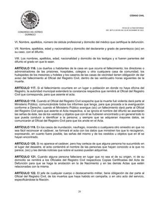 CÓDIGO CIVIL
FECHA DE ULTIMA REFORMA:
DEC. 80 P.O.103 BIS DEL 26 DE DICIEMBRE DE 2021.
20
VI. Nombre, apellidos, número de cédula profesional y domicilio del médico que certifique la defunción.
VII. Nombre, apellidos, edad y nacionalidad y domicilio del declarante y grado de parentezco (sic) en
su caso, con el difunto.
VIII. Los nombres, apellidos, edad, nacionalidad y domicilio de los testigos y si fueren parientes del
difunto el grado en que lo sean.
ARTÍCULO 116. Los dueños o habitantes de la casa en que ocurra el fallecimiento; los directores o
administradores de las prisiones, hospitales, colegios u otra cualquiera casa de comunidad; los
huéspedes de los mesones u hoteles y los caseros de las casas de vecindad tienen obligación de dar
aviso del fallecimiento al Oficial del Registro Civil, dentro de las veinticuatro horas siguientes de la
muerte.
ARTÍCULO 117. Si el fallecimiento ocurriere en un lugar o población en donde no haya oficina del
Registro, la autoridad municipal extenderá la constancia respectiva que remitirá al Oficial del Registro
Civil que corresponda, para que asiente el acta.
ARTÍCULO 118. Cuando el Oficial del Registro Civil sospeche que la muerte fué violenta dará parte al
Ministerio Público, comunicándole todos los informes que tenga, para que proceda a la averiguación
conforme a Derecho; cuando el Ministerio Público averigue (sic) un fallecimiento dará parte al Oficial
del Registro Civil para que asiente el Acta respectiva, si se ignora el nombre del difunto se asentarán
las señas de éste, las de los vestidos y objetos que con él se hubieren encontrado y en general todo lo
que pueda conducir a identificar a la persona; y siempre que se adquieran mayores datos, se
comunicarán al Oficial del Registro Civil para que los anote en el Acta.
ARTÍCULO 119. En los casos de inundación, naufragio, incendio o cualquiera otro siniestro en que no
sea fácil reconocer el cadáver, se formará el acta con los datos que ministren los que lo recogieron,
expresando, en cuanto fuere posible, las señas del mismo y de los vestidos u objetos que en él se
hayan encontrado.
ARTÍCULO 120. Si no aparece el cadáver, pero hay certeza de que alguna persona ha sucumbido en
el lugar del desastre, el acta contendrá el nombre de las personas que hayan conocido a la que no
parece, (sic) y las demás noticias que sobre el suceso puedan adquirirse.
ARTÍCULO 121. Cuando alguna persona falleciere en lugar que no sea el de su origen, ni de su
domicilio se remitirá a los Oficiales del Registro Civil respectivos Copias Certificadas del Acta de
Defunción para que se haga la anotación en la de Nacimiento y en las demás Actas que estén
relacionadas con la misma.
ARTÍCULO 122. El jefe de cualquier cuerpo o destacamento militar, tiene obligación de dar parte al
Oficial del Registro Civil, de los muertos que haya habido en campaña, o en otro acto del servicio,
especificándose la filiación.
 