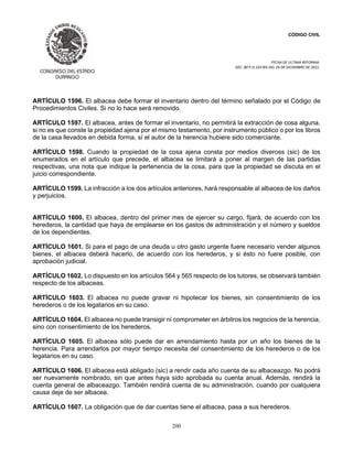 CÓDIGO CIVIL
FECHA DE ULTIMA REFORMA:
DEC. 80 P.O.103 BIS DEL 26 DE DICIEMBRE DE 2021.
200
ARTÍCULO 1596. El albacea debe formar el inventario dentro del término señalado por el Código de
Procedimientos Civiles. Si no lo hace será removido.
ARTÍCULO 1597. El albacea, antes de formar el inventario, no permitirá la extracción de cosa alguna,
si no es que conste la propiedad ajena por el mismo testamento, por instrumento público o por los libros
de la casa llevados en debida forma, sí el autor de la herencia hubiere sido comerciante.
ARTÍCULO 1598. Cuando la propiedad de la cosa ajena consta por medios diveross (sic) de los
enumerados en el artículo que precede, el albacea se limitará a poner al margen de las partidas
respectivas, una nota que indique la pertenencia de la cosa, para que la propiedad se discuta en el
juicio correspondiente.
ARTÍCULO 1599. La infracción a los dos artículos anteriores, hará responsable al albacea de los daños
y perjuicios.
ARTÍCULO 1600. El albacea, dentro del primer mes de ejercer su cargo, fijará, de acuerdo con los
herederos, la cantidad que haya de emplearse en los gastos de administración y el número y sueldos
de los dependientes.
ARTÍCULO 1601. Si para el pago de una deuda u otro gasto urgente fuere necesario vender algunos
bienes, el albacea deberá hacerlo, de acuerdo con los herederos, y si ésto no fuere posible, con
aprobación judicial.
ARTÍCULO 1602. Lo dispuesto en los artículos 564 y 565 respecto de los tutores, se observará también
respecto de los albaceas.
ARTÍCULO 1603. El albacea no puede gravar ni hipotecar los bienes, sin consentimiento de los
herederos o de los legatarios en su caso.
ARTÍCULO 1604. El albacea no puede transigir ni comprometer en árbitros los negocios de la herencia,
sino con consentimiento de los herederos.
ARTÍCULO 1605. El albacea sólo puede dar en arrendamiento hasta por un año los bienes de la
herencia. Para arrendarlos por mayor tiempo necesita del consentimiento de los herederos o de los
legatarios en su caso.
ARTÍCULO 1606. El albacea está abligado (sic) a rendir cada año cuenta de su albaceazgo. No podrá
ser nuevamente nombrado, sin que antes haya sido aprobada su cuenta anual. Además, rendirá la
cuenta general de albaceazgo. También rendirá cuenta de su administración, cuando por cualquiera
causa deje de ser albacea.
ARTÍCULO 1607. La obligación que de dar cuentas tiene el albacea, pasa a sus herederos.
 