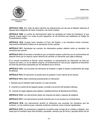 CÓDIGO CIVIL
FECHA DE ULTIMA REFORMA:
DEC. 80 P.O.103 BIS DEL 26 DE DICIEMBRE DE 2021.
201
ARTÍCULO 1608. Son nulas de pleno derecho las disposiciones por las que el testador dispensa al
albacea de la obligación de hacer inventario o de rendir cuentas.
ARTÍCULO 1609. La cuenta de administración debe ser aprobada por todos los herederos; el que
disienta, puede seguir a su costa el juicio respectivo; en los términos que establezca el Código de
Procedimientos Civiles.
ARTÍCULO 1610. Cuando fuere heredero el Fisco del Estado, o los herederos fueren menores,
intervendrá el Ministerio Público en la aprobación de las cuentas.
ARTÍCULO 1611. Aprobadas las cuentas, los interesados pueden celebrar sobre su resultado, los
convenios que quieran.
ARTÍCULO 1612. El heredero o herederos que no hubieren estado conformes con el nombramiento de
albacea hecho por la mayoría, tienen derecho de nombrar un interventor que vigile al albacea.
Si la minoría inconforme la forman varios herederos, el nombramiento de interventor se hará por
mayoría de votos, y si no se obtiene mayoría, el nombramiento lo hará el juez, eligiendo el interventor
de entre las personas propuestas por los herederos de la minoría.
ARTÍCULO 1613. Las funciones de interventor se limitarán a vigilar el exacto cumplimiento del cargo
de albacea.
ARTÍCULO 1614. El interventor no puede tener la posesión ni aún interina de los bienes.
ARTÍCULO 1615. Debe nombrarse precisamente un interventor:
I.- Siempre que el heredero esté ausente o no sea conocido;
II.- Cuando la cuantía de los legados iguale o exceda a la porción del heredero albacea.
III.- Cuando se hagan legados para objetos o establecimientos de Beneficencia Pública.
ARTÍCULO 1616. Los interventores deben ser mayores de edad y capaces de obligarse.
ARTÍCULO 1617. Los interventores durarán mientras que no se revoque su nombramiento.
ARTÍCULO 1618. Los interventores tendrán la retribución que acuerden los herederos que los
nombran, y si los nombra el juez, cobrarán conforme a Arancel, como si fueran apoderados.
ARTÍCULO 1619. Los acreedores y legatarios no podrán exigir el pago de su créditos y legados, sino
hasta que el inventario haya sido formado y aprobado, siempre que se forme y apruebe dentro de los
 