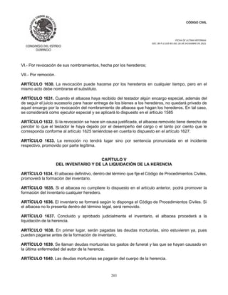 CÓDIGO CIVIL
FECHA DE ULTIMA REFORMA:
DEC. 80 P.O.103 BIS DEL 26 DE DICIEMBRE DE 2021.
203
VI.- Por revocación de sus nombramientos, hecha por los herederos;
VII.- Por remoción.
ARTÍCULO 1630. La revocación puede hacerse por los herederos en cualquier tiempo, pero en el
mismo acto debe nombrarse el substituto.
ARTÍCULO 1631. Cuando el albacea haya recibido del testador algún encargo especial, además del
de seguir el juicio sucesorio para hacer entrega de los bienes a los herederos, no quedará privado de
aquel encargo por la revocación del nombramiento de albacea que hagan los herederos. En tal caso,
se considerará como ejecutor especial y se aplicará lo dispuesto en el artículo 1585
ARTÍCULO 1632. Si la revocación se hace sin causa justificada, el albacea removido tiene derecho de
percibir lo que el testador le haya dejado por el desempeño del cargo o el tanto por ciento que le
corresponda conforme al artículo 1625 teniéndose en cuenta lo dispuesto en el artículo 1627.
ARTÍCULO 1633. La remoción no tendrá lugar sino por sentencia pronunciada en el incidente
respectivo, promovido por parte legítima.
CAPÍTULO V
DEL INVENTARIO Y DE LA LIQUIDACIÓN DE LA HERENCIA
ARTÍCULO 1634. El albacea definitivo, dentro del término que fije el Código de Procedimientos Civiles,
promoverá la formación del inventario.
ARTÍCULO 1635. Si el albacea no cumpliere lo dispuesto en el artículo anterior, podrá promover la
formación del inventario cualquier heredero.
ARTÍCULO 1636. El inventario se formará según lo disponga el Código de Procedimientos Civiles. Si
el albacea no lo presenta dentro del término legal, será removido.
ARTÍCULO 1637. Concluido y aprobado judicialmente el inventario, el albacea procederá a la
liquidación de la herencia.
ARTÍCULO 1638. En primer lugar, serán pagadas las deudas mortuorias, sino estuvieren ya, pues
pueden pagarse antes de la formación de inventario.
ARTÍCULO 1639. Se llaman deudas mortuorias los gastos de funeral y las que se hayan causado en
la última enfermedad del autor de la herencia.
ARTÍCULO 1640. Las deudas mortuorias se pagarán del cuerpo de la herencia.
 
