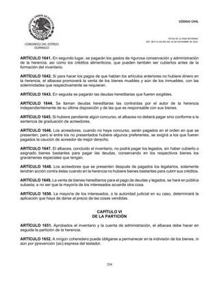 CÓDIGO CIVIL
FECHA DE ULTIMA REFORMA:
DEC. 80 P.O.103 BIS DEL 26 DE DICIEMBRE DE 2021.
204
ARTÍCULO 1641. En segundo lugar, se pagarán los gastos de rigurosa conservación y administración
de la herencia, así como los créditos alimenticios, que pueden también ser cubiertos antes de la
formación del inventario.
ARTÍCULO 1642. Si para hacer los pagos de que hablan los artículos anteriores no hubiere dinero en
la herencia, el albacea promoverá la venta de los bienes muebles y aún de los inmuebles, con las
solemnidades que respectivamente se requieran.
ARTÍCULO 1643. En seguida se pagarán las deudas hereditarias que fueren exigibles.
ARTÍCULO 1644. Se llaman deudas hereditarias las contraídas por el autor de la herencia
independientemente de su última disposición y de las que es responsable con sus bienes.
ARTÍCULO 1645. Si hubiere pendiente algún concurso, el albacea no deberá pagar sino conforme a la
sentencia de graduación de acreedores.
ARTÍCULO 1646. Los acreedores, cuando no haya concurso, serán pagados en el orden en que se
presenten; pero si entre los no presentados hubiere algunos preferentes, se exigirá a los que fueren
pagados la caución de acreedor de mejor derecho.
ARTÍCULO 1647. El albacea, concluido el inventario, no podrá pagar los legados, sin haber cubierto o
asignado bienes bastantes para pagar las deudas, conservando en los respectivos bienes los
gravámenes especiales que tengan.
ARTÍCULO 1648. Los acreedores que se presenten después de pagados los legatarios, solamente
tendrán acción contra éstas cuando en la herencia no hubiere bienes bastantes para cubrir sus créditos.
ARTÍCULO 1649. La venta de bienes hereditarios para el pago de deudas y legados, se hará en pública
subasta; a no ser que la mayoría de los interesados acuerde otra cosa.
ARTÍCULO 1650. La mayoría de los interesados, o la autoridad judicial en su caso, determinará la
aplicación que haya de darse al precio de las cosas vendidas.
CAPÍTULO VI
DE LA PARTICIÓN
ARTÍCULO 1651. Aprobados el inventario y la cuenta de administración, el albacea debe hacer en
seguida la partición de la herencia.
ARTÍCULO 1652. A ningún coheredero puede obligarse a permanecer en la indivisión de los bienes, ni
aún por pjrevención (sic) expresa del testador.
 