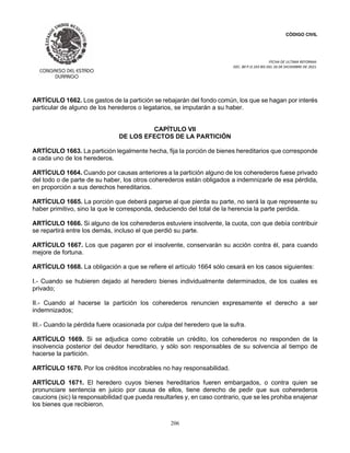 CÓDIGO CIVIL
FECHA DE ULTIMA REFORMA:
DEC. 80 P.O.103 BIS DEL 26 DE DICIEMBRE DE 2021.
206
ARTÍCULO 1662. Los gastos de la partición se rebajarán del fondo común, los que se hagan por interés
particular de alguno de los herederos o legatarios, se imputarán a su haber.
CAPÍTULO VII
DE LOS EFECTOS DE LA PARTICIÓN
ARTÍCULO 1663. La partición legalmente hecha, fija la porción de bienes hereditarios que corresponde
a cada uno de los herederos.
ARTÍCULO 1664. Cuando por causas anteriores a la partición alguno de los coherederos fuese privado
del todo o de parte de su haber, los otros coherederos están obligados a indemnizarle de esa pérdida,
en proporción a sus derechos hereditarios.
ARTÍCULO 1665. La porción que deberá pagarse al que pierda su parte, no será la que represente su
haber primitivo, sino la que le corresponda, deduciendo del total de la herencia la parte perdida.
ARTÍCULO 1666. Si alguno de los coherederos estuviere insolvente, la cuota, con que debía contribuir
se repartirá entre los demás, incluso el que perdió su parte.
ARTÍCULO 1667. Los que pagaren por el insolvente, conservarán su acción contra él, para cuando
mejore de fortuna.
ARTÍCULO 1668. La obligación a que se refiere el artículo 1664 sólo cesará en los casos siguientes:
I.- Cuando se hubieren dejado al heredero bienes individualmente determinados, de los cuales es
privado;
II.- Cuando al hacerse la partición los coherederos renuncien expresamente el derecho a ser
indemnizados;
III.- Cuando la pérdida fuere ocasionada por culpa del heredero que la sufra.
ARTÍCULO 1669. Si se adjudica como cobrable un crédito, los coherederos no responden de la
insolvencia posterior del deudor hereditario, y sólo son responsables de su solvencia al tiempo de
hacerse la partición.
ARTÍCULO 1670. Por los créditos incobrables no hay responsabilidad.
ARTÍCULO 1671. El heredero cuyos bienes hereditarios fueren embargados, o contra quien se
pronunciare sentencia en juicio por causa de ellos, tiene derecho de pedir que sus coherederos
caucions (sic) la responsabilidad que pueda resultarles y, en caso contrario, que se les prohiba enajenar
los bienes que recibieron.
 