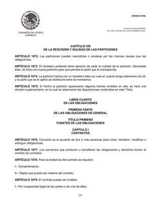 CÓDIGO CIVIL
FECHA DE ULTIMA REFORMA:
DEC. 80 P.O.103 BIS DEL 26 DE DICIEMBRE DE 2021.
207
CAPÍTULO VIII
DE LA RESCISIÓN Y NULIDAD DE LAS PARTICIONES
ARTÍCULO 1672. Las particiones pueden rescindirse o anularse por las mismas causas que las
obligaciones.
ARTÍCULO 1673. El heredero preferido tiene derecho de pedir la nulidad de la partición. Decretada
ésta, se hará una nueva partición para que perciba la parte que le corresponda.
ARTÍCULO 1674. La partición hecha con un heredero falso es nula en cuanto tenga relaciones con él,
y la parte que se le aplicó se distribuirá entre los herederos.
ARTÍCULO 1675. Si hecha la partición aparecieren algunos bienes omitidos en ella, se hará una
división suplementaria, en la cual se observarán las disposiciones contenidas en este Título.
LIBRO CUARTO
DE LAS OBLIGACIONES
PRIMERA PARTE
DE LAS OBLIGACIONES EN GENERAL
TÍTULO PRIMERO
FUENTES DE LAS OBLIGACIONES
CAPÍTULO I
CONTRATOS
ARTÍCULO 1676. Convenio es el acuerdo de dos o más personas para crear, transferir, modificar o
extinguir obligaciones.
ARTÍCULO 1677. Los convenios que producen o transfieren las obligaciones y derechos toman el
nombre de contratos.
ARTÍCULO 1678. Para la existencia del contrato se requiere:
I.- Consentimiento;
II.- Objeto que pueda ser materia del contrato.
ARTÍCULO 1679. El contrato puede ser inválido:
I.- Por incapacidad legal de las partes o de una de ellas;
 