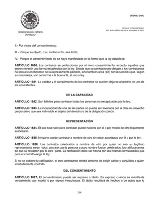 CÓDIGO CIVIL
FECHA DE ULTIMA REFORMA:
DEC. 80 P.O.103 BIS DEL 26 DE DICIEMBRE DE 2021.
208
II.- Por vicios del consentimiento;
III.- Porque su objeto, o su motivo o fín, sea ilícito;
IV.- Porque el consentimiento no se haya manifestado en la forma que la ley establece.
ARTÍCULO 1680. Los contratos se perfeccionan por el mero consentimiento; excepto aquellos que
deben revestir una forma establecida por la ley. Desde que se perfeccionan obligan a los contratantes
no sólo al cumplimiento de lo expresamente pactado, sino también a los (sic) consecuencias que, según
su naturaleza, son conforme a la buena fé, al uso o ley.
ARTÍCULO 1681. La validez y el cumplimiento de los contratos no pueden dejarse al arbitrio de uno de
los contratantes.
DE LA CAPACIDAD
ARTÍCULO 1682. Son hábiles para contratar todas las personas no exceptuadas por la ley.
ARTÍCULO 1683. La incapacidad de una de las partes no puede ser invocada por la otra en provecho
propio salvo que sea indivisible el objeto del derecho o de la obligación común.
REPRESENTACIÓN
ARTÍCULO 1684. El que sea hábil para contratar puede hacerlo por sí o por medio de otro legalmente
autorizado.
ARTÍCULO 1685. Ninguno puede contratar a nombre de otro sin estar autorizado por él o por la ley.
ARTÍCULO 1686. Los contratos celebrados a nombre de otro por quien no sea su legítimo
representante serán nulos, a no ser que la persona a cuyo nombre fueron celebrados, los ratifique antes
de que se retracten por la otra parte. La ratificación debe ser hecha con las mismas formalidades que
para el contrato exige la ley.
Si no se obtiene la ratificación, el otro contratante tendrá derecho de exigir daños y perjuicios a quien
indebidamente contrató.
DEL CONSENTIMIENTO
ARTÍCULO 1687. El consentimiento puede ser expreso o tácito. Es expreso cuando se manifiesta
verbalmente, por escrito o por signos inequívocos. El tácito resultará de hechos o de actos que lo
 
