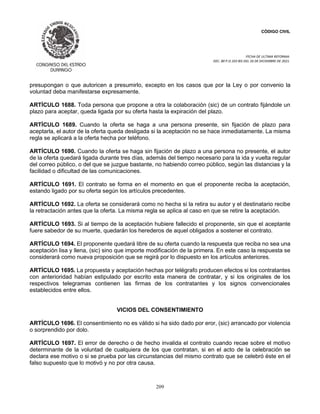 CÓDIGO CIVIL
FECHA DE ULTIMA REFORMA:
DEC. 80 P.O.103 BIS DEL 26 DE DICIEMBRE DE 2021.
209
presupongan o que autoricen a presumirlo, excepto en los casos que por la Ley o por convenio la
voluntad deba manifestarse expresamente.
ARTÍCULO 1688. Toda persona que propone a otra la colaboración (sic) de un contrato fijándole un
plazo para aceptar, queda ligada por su oferta hasta la expiración del plazo.
ARTÍCULO 1689. Cuando la oferta se haga a una persona presente, sin fijación de plazo para
aceptarla, el autor de la oferta queda desligada si la aceptación no se hace inmediatamente. La misma
regla se aplicará a la oferta hecha por teléfono.
ARTÍCULO 1690. Cuando la oferta se haga sin fijación de plazo a una persona no presente, el autor
de la oferta quedará ligada durante tres días, además del tiempo necesario para la ida y vuelta regular
del correo público, o del que se juzgue bastante, no habiendo correo público, según las distancias y la
facilidad o dificultad de las comunicaciones.
ARTÍCULO 1691. El contrato se forma en el momento en que el proponente reciba la aceptación,
estando ligado por su oferta según los artículos precedentes.
ARTÍCULO 1692. La oferta se considerará como no hecha si la retira su autor y el destinatario recibe
la retractación antes que la oferta. La misma regla se aplica al caso en que se retire la aceptación.
ARTÍCULO 1693. Si al tiempo de la aceptación hubiere fallecido el proponente, sin que el aceptante
fuere sabedor de su muerte, quedarán los herederos de aquel obligados a sostener el contrato.
ARTÍCULO 1694. El proponente quedará libre de su oferta cuando la respuesta que reciba no sea una
aceptación lisa y llena, (sic) sino que importe modificación de la primera. En este caso la respuesta se
considerará como nueva proposición que se regirá por lo dispuesto en los artículos anteriores.
ARTÍCULO 1695. La propuesta y aceptación hechas por telégrafo producen efectos si los contratantes
con anterioridad habían estipulado por escrito esta manera de contratar, y si los originales de los
respectivos telegramas contienen las firmas de los contratantes y los signos convencionales
establecidos entre ellos.
VICIOS DEL CONSENTIMIENTO
ARTÍCULO 1696. El consentimiento no es válido si ha sido dado por eror, (sic) arrancado por violencia
o sorprendido por dolo.
ARTÍCULO 1697. El error de derecho o de hecho invalida el contrato cuando recae sobre el motivo
determinante de la voluntad de cualquiera de los que contratan, si en el acto de la celebración se
declara ese motivo o si se prueba por las circunstancias del mismo contrato que se celebró éste en el
falso supuesto que lo motivó y no por otra causa.
 