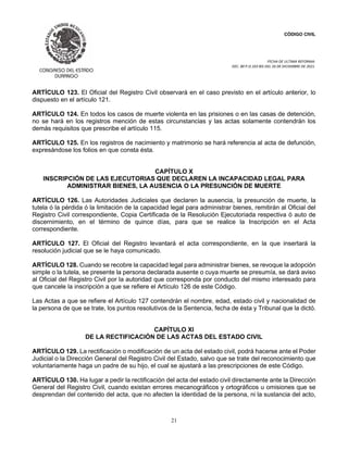 CÓDIGO CIVIL
FECHA DE ULTIMA REFORMA:
DEC. 80 P.O.103 BIS DEL 26 DE DICIEMBRE DE 2021.
21
ARTÍCULO 123. El Oficial del Registro Civil observará en el caso previsto en el artículo anterior, lo
dispuesto en el artículo 121.
ARTÍCULO 124. En todos los casos de muerte violenta en las prisiones o en las casas de detención,
no se hará en los registros mención de estas circunstancias y las actas solamente contendrán los
demás requisitos que prescribe el artículo 115.
ARTÍCULO 125. En los registros de nacimiento y matrimonio se hará referencia al acta de defunción,
expresándose los folios en que consta ésta.
CAPÍTULO X
INSCRIPCIÓN DE LAS EJECUTORIAS QUE DECLAREN LA INCAPACIDAD LEGAL PARA
ADMINISTRAR BIENES, LA AUSENCIA O LA PRESUNCIÓN DE MUERTE
ARTÍCULO 126. Las Autoridades Judiciales que declaren la ausencia, la presunción de muerte, la
tutela ó la pérdida ó la limitación de la capacidad legal para administrar bienes, remitirán al Oficial del
Registro Civil correspondiente, Copia Certificada de la Resolución Ejecutoriada respectiva ó auto de
discernimiento, en el término de quince días, para que se realice la Inscripción en el Acta
correspondiente.
ARTÍCULO 127. El Oficial del Registro levantará el acta correspondiente, en la que insertará la
resolución judicial que se le haya comunicado.
ARTÍCULO 128. Cuando se recobre la capacidad legal para administrar bienes, se revoque la adopción
simple o la tutela, se presente la persona declarada ausente o cuya muerte se presumía, se dará aviso
al Oficial del Registro Civil por la autoridad que corresponda por conducto del mismo interesado para
que cancele la inscripción a que se refiere el Artículo 126 de este Código.
Las Actas a que se refiere el Artículo 127 contendrán el nombre, edad, estado civil y nacionalidad de
la persona de que se trate, los puntos resolutivos de la Sentencia, fecha de ésta y Tribunal que la dictó.
CAPÍTULO XI
DE LA RECTIFICACIÓN DE LAS ACTAS DEL ESTADO CIVIL
ARTÍCULO 129. La rectificación o modificación de un acta del estado civil, podrá hacerse ante el Poder
Judicial o la Dirección General del Registro Civil del Estado, salvo que se trate del reconocimiento que
voluntariamente haga un padre de su hijo, el cual se ajustará a las prescripciones de este Código.
ARTÍCULO 130. Ha lugar a pedir la rectificación del acta del estado civil directamente ante la Dirección
General del Registro Civil, cuando existan errores mecanográficos y ortográficos u omisiones que se
desprendan del contenido del acta, que no afecten la identidad de la persona, ni la sustancia del acto,
 