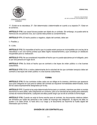 CÓDIGO CIVIL
FECHA DE ULTIMA REFORMA:
DEC. 80 P.O.103 BIS DEL 26 DE DICIEMBRE DE 2021.
211
1º.- Existir en la naturaleza. 2º.- Ser determinada o determinable en cuanto a su especie 3º.- Estar en
el comercio.
ARTÍCULO 1710. Las cosas futuras pueden ser objeto de un contrato. Sin embargo, no puede serlo la
herencia de una persona viva, aun cuando ésta preste su consentimiento.
ARTÍCULO 1711. El hecho positivo o negativo, objeto del contrato, debe ser:
I.- Posible; y
II.- Lícito.
ARTÍCULO 1712. Es imposible el hecho que no puede existir porque es incompatible con una ley de la
naturaleza o con una norma jurídica que debe regirlo necesariamente y que constituya un obstáculo
insuperable para su realización.
ARTÍCULO 1713. No se considerará imposible el hecho que no pueda ejecutarse por el obligado, pero
sí por otra persona en lugar de él.
ARTÍCULO 1714. Es ilícito el hecho que es contrario a las leyes de orden público o a las buenas
costumbres.
ARTÍCULO 1715. El fin o motivo determinante de la voluntad de los que contraten tampoco debe ser
contrario a las leyes del orden público ni a las buenas costumbres.
FORMA
ARTÍCULO 1716. En los contratos civiles cada uno se obliga en la manera y términos que aparezca
que quiso obligarse sin que para la validez del contrato se requieran formalidades determinadas, fuera
de los casos expresamente designados por la ley.
ARTÍCULO 1717. Cuando la ley exija determinada forma para un contrato, mientras que éste no revista
esa forma no será válido, salvo disposición en contrario; pero si la voluntad de las partes para celebrarlo
consta de manera fehaciente, cualquiera de ellas puede exigir que se dé al contrato la forma legal.
ARTÍCULO 1718. Cuando se exija la forma escrita para el contrato, los documentos relativos deben
ser firmados por todas las personas a las cuales se imponga esa obligación. Si alguna de ellas no
puede o no sabe firmar, lo hará otra a su ruego y el documento se imprimirá la huella digital del
interesado que no firmó.
DIVISIÓN DE LOS CONTRATO (sic)
 