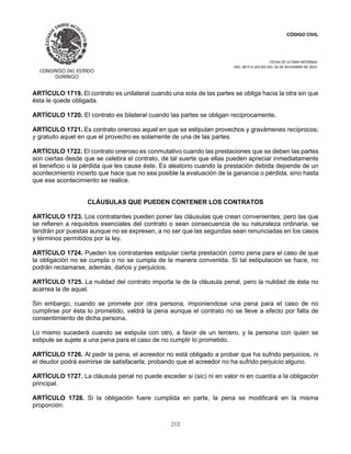 CÓDIGO CIVIL
FECHA DE ULTIMA REFORMA:
DEC. 80 P.O.103 BIS DEL 26 DE DICIEMBRE DE 2021.
212
ARTÍCULO 1719. El contrato es unilateral cuando una sola de las partes se obliga hacia la otra sin que
ésta le quede obligada.
ARTÍCULO 1720. El contrato es bilateral cuando las partes se obligan recíprocamente.
ARTÍCULO 1721. Es contrato oneroso aquel en que se estipulan provechos y gravámenes recíprocos;
y gratuito aquel en que el provecho es solamente de una de las partes.
ARTÍCULO 1722. El contrato oneroso es conmutativo cuando las prestaciones que se deben las partes
son ciertas desde que se celebra el contrato, de tal suerte que ellas pueden apreciar inmediatamente
el beneficio o la pérdida que les cause éste. Es aleatorio cuando la prestación debida depende de un
acontecimiento incierto que hace que no sea posible la evaluación de la ganancia o pérdida, sino hasta
que ese acontecimiento se realice.
CLÁUSULAS QUE PUEDEN CONTENER LOS CONTRATOS
ARTÍCULO 1723. Los contratantes pueden poner las cláusulas que crean convenientes; pero las que
se refieren a requisitos esenciales del contrato o sean consecuencia de su naturaleza ordinaria, se
tendrán por puestas aunque no se expresen, a no ser que las segundas sean renunciadas en los casos
y términos permitidos por la ley.
ARTÍCULO 1724. Pueden los contratantes estipular cierta prestación como pena para el caso de que
la obligación no se cumpla o no se cumpla de la manera convenida. Si tal estipulación se hace, no
podrán reclamarse, además, daños y perjuicios.
ARTÍCULO 1725. La nulidad del contrato importa la de la cláusula penal, pero la nulidad de ésta no
acarrea la de aquel.
Sin embargo, cuando se promete por otra persona, imponiendose una pena para el caso de no
cumplirse por ésta lo prometido, valdrá la pena aunque el contrato no se lleve a efecto por falta de
consentimiento de dicha persona.
Lo mismo sucederá cuando se estipula con otro, a favor de un tercero, y la persona con quien se
estipule se sujete a una pena para el caso de no cumplir lo prometido.
ARTÍCULO 1726. Al pedir la pena, el acreedor no está obligado a probar que ha sufrido perjuicios, ni
el deudor podrá eximirse de satisfacerla, probando que el acreedor no ha sufrido perjuicio alguno.
ARTÍCULO 1727. La cláusula penal no puede exceder si (sic) ni en valor ni en cuantía a la obligación
principal.
ARTÍCULO 1728. Si la obligación fuere cumplida en parte, la pena se modificará en la misma
proporción.
 