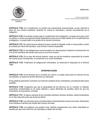 CÓDIGO CIVIL
FECHA DE ULTIMA REFORMA:
DEC. 80 P.O.103 BIS DEL 26 DE DICIEMBRE DE 2021.
213
ARTÍCULO 1729. Si la modificación no pudiere ser exactamente proporcionada, el juez reducirá la
pena de una manera equitativa, teniendo en cuenta la naturaleza y demás circunstancias de la
obligación.
ARTÍCULO 1730. El acreedor puede exigir el cumplimiento de la obligación o el pago de la pena, pero
no ambos; a menos que aparezca haber estipulado la pena por el simple retardo en el cumplimiento de
la obligación, o porque ésta no se preste de la manera convenida.
ARTÍCULO 1731. No podrá hacerse efectiva la pena cuando el obligado a ella no haya podido cumplir
el contrato por hecho del acreedor, caso fortuito o fuerza insuperable.
ARTÍCULO 1732. En las obligaciones mancomunadas con cláusula penal, bastará la contravención de
uno de los herederos del deudor para que se incurra en la pena.
ARTÍCULO 1733. En el caso del artículo anterior, cada uno de los herederos responderá de la parte
de la pena que le corresponda, en proporción a su cuota hereditaria.
ARTÍCULO 1734. Tratándose de obligaciones individuales, se observará lo dispuesto en el artículo
1888.
INTERPRETACIÓN
ARTÍCULO 1735. Si los términos de un contrato son claros y no dejan duda sobre la intención de los
contratantes, se estará al sentido literal de sus cláusulas.
Si las palabras parecieren contrarias a la intención evidente de los contratantes, prevalecerá ésta sobre
aquellas.
ARTÍCULO 1736. Cualquiera que sea la generalidad de los términos de un contrato no deberán
entenderse comprendidos en él cosas distintas y casos diferentes de aquellos sobre los que los
interesados se propusieron contratar.
ARTÍCULO 1737. Si alguna cláusula de los contratos admitiere diversos sentidos, deberá entenderse
en el más adecuado para que produzca efecto.
ARTÍCULO 1738. Las cláusulas de los contratos deben interpretarse las unas por las otras, atribuyendo
a las dudosas el sentido que resulte del conjunto de todas.
ARTÍCULO 1739. Las palabras que pueden tener distintas aceptaciones (sic) serán entendidas en
aquella que sea más conforme a la naturaleza y objeto del contrato.
 