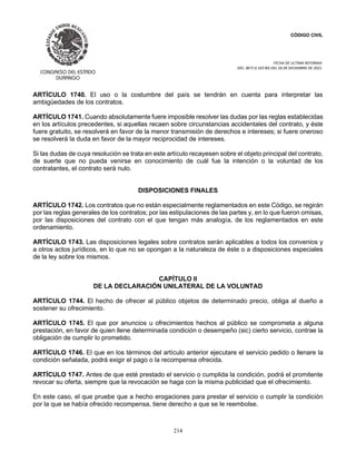 CÓDIGO CIVIL
FECHA DE ULTIMA REFORMA:
DEC. 80 P.O.103 BIS DEL 26 DE DICIEMBRE DE 2021.
214
ARTÍCULO 1740. El uso o la costumbre del país se tendrán en cuenta para interpretar las
ambigüedades de los contratos.
ARTÍCULO 1741. Cuando absolutamente fuere imposible resolver las dudas por las reglas establecidas
en los artículos precedentes, si aquellas recaen sobre circunstancias accidentales del contrato, y éste
fuere gratuito, se resolverá en favor de la menor transmisión de derechos e intereses; si fuere oneroso
se resolverá la duda en favor de la mayor reciprocidad de intereses.
Si las dudas de cuya resolución se trata en este artículo recayesen sobre el objeto principal del contrato,
de suerte que no pueda venirse en conocimiento de cuál fue la intención o la voluntad de los
contratantes, el contrato será nulo.
DISPOSICIONES FINALES
ARTÍCULO 1742. Los contratos que no están especialmente reglamentados en este Código, se regirán
por las reglas generales de los contratos; por las estipulaciones de las partes y, en lo que fueron omisas,
por las disposiciones del contrato con el que tengan más analogía, de los reglamentados en este
ordenamiento.
ARTÍCULO 1743. Las disposiciones legales sobre contratos serán aplicables a todos los convenios y
a otros actos jurídicos, en lo que no se opongan a la naturaleza de éste o a disposiciones especiales
de la ley sobre los mismos.
CAPÍTULO II
DE LA DECLARACIÓN UNILATERAL DE LA VOLUNTAD
ARTÍCULO 1744. El hecho de ofrecer al público objetos de determinado precio, obliga al dueño a
sostener su ofrecimiento.
ARTÍCULO 1745. El que por anuncios u ofrecimientos hechos al público se comprometa a alguna
prestación, en favor de quien llene determinada condición o desempeño (sic) cierto servicio, contrae la
obligación de cumplir lo prometido.
ARTÍCULO 1746. El que en los términos del artículo anterior ejecutare el servicio pedido o llenare la
condición señalada, podrá exigir el pago o la recompensa ofrecida.
ARTÍCULO 1747. Antes de que esté prestado el servicio o cumplida la condición, podrá el promitente
revocar su oferta, siempre que la revocación se haga con la misma publicidad que el ofrecimiento.
En este caso, el que pruebe que a hecho erogaciones para prestar el servicio o cumplir la condición
por la que se había ofrecido recompensa, tiene derecho a que se le reembolse.
 