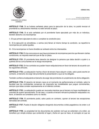 CÓDIGO CIVIL
FECHA DE ULTIMA REFORMA:
DEC. 80 P.O.103 BIS DEL 26 DE DICIEMBRE DE 2021.
215
ARTÍCULO 1748. Si se hubiera señalado plazo para la ejecución de la obra, no podrá revocar el
promitente su ofrecimiento mientras no esté vencido el plazo.
ARTÍCULO 1749. Si el acto señalado por el promitente fuere ejecutado por más de un individuo,
tendrán derecho a la recompensa:
I.- El que primero ejecutare la obra o cumpliere la condiciión;(sic)
II.- Si la ejecución es simultánea, o varrios (sic) llenan al mismo tiempo la condición, se repartirá la
recompensa por partes iguales;
III.- Si la recompensa no fuere divisible se sorteará entre los interesados.
ARTÍCULO 1750. En los concursos en que haya promesas de recompensa para los que llenaren ciertas
condiciones, es requisito esencial que se fije un plazo.
ARTÍCULO 1751. El promitente tiene derecho de designar la persona que deba decidir a quién o a
quiénes de los concursantes se le otorga recompensa.
ARTÍCULO 1752. En los contratos se pueden hacer estipulaciones en favor de tercero de acuerdo con
los siguientes artículos.
ARTÍCULO 1753. La estipulación hecha a favor de tercero hace adquirir a éste, salvo pacto escrito en
contrario, el derecho de exigir del promitente la presentación a que se ha obligado.
También confiere al estipulante el derecho de exigir del promitente el cumplimiento de dicha obligación.
ARTÍCULO 1754. El derecho de tercero nace en el momento de perfeccionarse el contrato, salvo la
facultad que los contratantes conservan de imponerle las modalidades que juzgue convenientes,
siempre que éstas consten expresamente en el referido contrato.
ARTÍCULO 1755. La estipulación puede ser revocada mientras que el tercero no haya manifestado su
voluntad de querer aprovecharla. En tal caso, o cuando el tercero rehusé la prestación estipulada a su
favor, el derecho se considera como no nacido.
ARTÍCULO 1756. El promitente podrá, salvo pacto en contrario, oponer al tercero las excepciones
derivadas del contrato.
ARTÍCULO 1757. Puede el deudor obligarse otorgando documentos civiles pagaderos a la orden o al
portador.
ARTÍCULO 1758. La propiedad de los documentos de carácter civil que se extiendan a la orden, se
transfiere por simple endoso que contendrá el lugar y fecha en que se hace, el concepto en que se
 