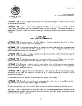 CÓDIGO CIVIL
FECHA DE ULTIMA REFORMA:
DEC. 80 P.O.103 BIS DEL 26 DE DICIEMBRE DE 2021.
218
ARTÍCULO 1778. El que ha pagado para cumplir una deuda prescrita o para cumplir un deber moral,
no tiene derecho de repetir.
ARTÍCULO 1779. Lo que se hubiere entregado para la realización de un fin que sea ilícito o contrario
a las buenas scostumbres,(sic) no quedará en poder del que lo recibió. El cincuenta por ciento se
destinará al Fisco del Estado y el otro cincuenta por ciento tiene derecho de recuperarlo el que lo
entregó
CAPÍTULO IV
DE LA GESTIÓN DE NEGOCIOS
ARTÍCULO 1780. El que sin mandato y sin estar obligado a ello se encarga de un asunto de otro, debe
obrar conforme a los intereses del dueño del negocio.
ARTÍCULO 1781. El gestor debe desempeñar su encargo con toda la diligencia que emplea con sus
negocios propios, e indemnizar los daños y perjuicios que por su culpa o negligencia se irroguen al
dueño de los bienes o negocios que gestione.
ARTÍCULO 1782. Si la gestión tiene por objeto evitar un daño inminente al dueño, el gestor no responde
más que de su dolo o de su falta grave.
ARTÍCULO 1783. Si la gestión se ejecuta contra la voluntad real o presunta del dueño, el gestor debe
reparar los daños y perjuicios que resulten a aquél, aunque no haya incurrido en falta.
ARTÍCULO 1784. El gestor responde aún del caso fortuito si ha hecho operaciones arriesgadas,
aunque el dueño del negocio tuviere costumbre de hacerlas; o si hubiere obrado más en interés propio
que en interés del dueño del negocio.
ARTÍCULO 1785. Si el gestor delegare en otra persona todos o algunos de los deberes de su cargo,
responderá de los actos del delegado, sin perjuicio de la obligación directa de éste para con el
propietario del negocio.
La responsabilidad de los gestores, cuando fueren dos o más, será solidaria.
ARTÍCULO 1786. El gestor, tan pronto como sea posible, debe dar aviso de su gestión al dueño y
esperar su decisión, a menos que haya peligro en la demora.
Si no fuere posible dar ese aviso, el gestor debe continuar su gestión hasta que concluya el asunto.
ARTÍCULO 1787. El dueño de un asunto que hubiere sido últimamente gestionado, debe cumplir las
obligaciones que el gestor haya contraído a nombre de él y pagar los gastos de acuerdo con lo
prevenido en los artículos siguientes.
 