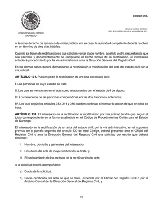 CÓDIGO CIVIL
FECHA DE ULTIMA REFORMA:
DEC. 80 P.O.103 BIS DEL 26 DE DICIEMBRE DE 2021.
22
ni lesione derecho de tercero o de orden público, en su caso, la autoridad competente deberá resolver
en un término de diez días hábiles.
Cuando se traten de rectificaciones que soliciten variar algún nombre, apellido u otra circunstancia que
sea esencial y documentalmente se compruebe el hecho motivo de la rectificación, el interesado
entablará procedimiento por la vía administrativa ante la Dirección General del Registro Civil.
En los demás casos deberá demandarse la rectificación o modificación del acta del estado civil por la
vía judicial.
ARTÍCULO 131. Pueden pedir la rectificación de un acta del estado civil:
I. Las personas de cuyo estado se trata;
II. Las que se mencionan en el acta como relacionadas con el estado civil de alguno;
III. Los herederos de las personas comprendidas en las dos fracciones anteriores;
IV. Los que según los artículos 343, 344 y 345 pueden continuar o intentar la acción de que en ellos se
trata.
ARTÍCULO 132. El interesado en la rectificación o modificación por vía judicial, tendrá que seguir el
juicio correspondiente en la forma establecida en el Código de Procedimientos Civiles para el Estado
de Durango.
El interesado en la rectificación de un acta del estado civil, por la vía administrativa, en el supuesto
previsto en el párrafo segundo del artículo 130 de este Código, deberá presentar ante el Oficial del
Registro Civil o ante la Dirección General del Registro Civil una solicitud por escrito que deberá
contener:
I. Nombre, domicilio y generales del interesado;
II. Los datos del acta de cuya rectificación se trate; y
III. El señalamiento de los motivos de la rectificación del acta.
A la solicitud deberá acompañarse:
a) Copia de la solicitud;
b) Copia certificada del acta de que se trate, expedida por el Oficial del Registro Civil o por el
Archivo Central de la Dirección General de Registro Civil, y
 