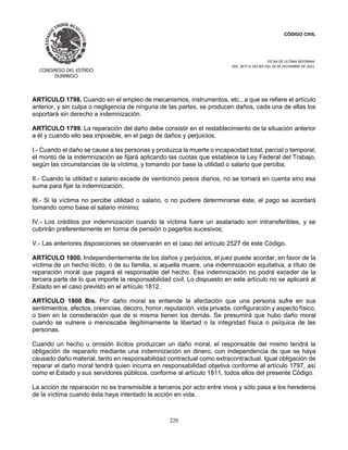 CÓDIGO CIVIL
FECHA DE ULTIMA REFORMA:
DEC. 80 P.O.103 BIS DEL 26 DE DICIEMBRE DE 2021.
220
ARTÍCULO 1798. Cuando sin el empleo de mecanismos, instrumentos, etc., a que se refiere el artículo
anterior, y sin culpa o negligencia de ninguna de las partes, se producen daños, cada una de ellas los
soportará sin derecho a indemnización.
ARTÍCULO 1799. La reparación del daño debe consistir en el restablecimiento de la situación anterior
a él y cuando ello sea imposible, en el pago de daños y perjuicios.
I.- Cuando el daño se cause a las personas y produzca la muerte o incapacidad total, parcial o temporal,
el monto de la indemnización se fijará aplicando las cuotas que establece la Ley Federal del Trabajo,
según las circunstancias de la víctima, y tomando por base la utilidad o salario que perciba;
II.- Cuando la utilidad o salario excede de veinticinco pesos diarios, no se tomará en cuenta sino esa
suma para fijar la indemnización;
III.- Si la víctima no percibe utilidad o salario, o no pudiere determinarse éste, el pago se acordará
tomando como base el salario mínimo;
IV.- Los créditos por indemnización cuando la víctima fuere un asalariado son intransferibles, y se
cubrirán preferentemente en forma de pensión o pagarlos sucesivos;
V.- Las anteriores disposiciones se observarán en el caso del artículo 2527 de este Código.
ARTÍCULO 1800. Independientemente de los daños y perjuicios, el juez puede acordar, en favor de la
víctima de un hecho ilícito, o de su familia, si aquella muere, una indemnización equitativa, a título de
reparación moral que pagará el responsable del hecho. Esa indemnización no podrá exceder de la
tercera parte de lo que importe la responsabilidad civil. Lo dispuesto en este artículo no se aplicará al
Estado en el caso previsto en el artículo 1812.
ARTÍCULO 1800 Bis. Por daño moral se entiende la afectación que una persona sufre en sus
sentimientos, afectos, creencias, decoro, honor, reputación, vida privada, configuración y aspecto físico,
o bien en la consideración que de si misma tienen los demás. Se presumirá que hubo daño moral
cuando se vulnere o menoscabe ilegítimamente la libertad o la integridad física o psíquica de las
personas.
Cuando un hecho u omisión ilícitos produzcan un daño moral, el responsable del mismo tendrá la
obligación de repararlo mediante una indemnización en dinero, con independencia de que se haya
causado daño material, tanto en responsabilidad contractual como extracontractual. Igual obligación de
reparar el daño moral tendrá quien incurra en responsabilidad objetiva conforme al artículo 1797, así
como el Estado y sus servidores públicos, conforme al artículo 1811, todos ellos del presente Código.
La acción de reparación no es transmisible a terceros por acto entre vivos y sólo pasa a los herederos
de la víctima cuando ésta haya intentado la acción en vida.
 