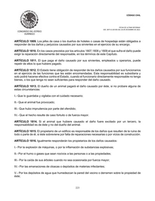 CÓDIGO CIVIL
FECHA DE ULTIMA REFORMA:
DEC. 80 P.O.103 BIS DEL 26 DE DICIEMBRE DE 2021.
223
ARTÍCULO 1809. Los jefes de casa o los dueños de hoteles o casas de hospedaje están obligados a
responder de los daños y perjuicios causados por sus sirvientes en el ejercicio de su encargo.
ARTÍCULO 1810. En los casos previstos por los artículos 1807,1808 y 1809 el que sufra el daño puede
exigir la reparación directamente del responsable, en los términos de este Capítulo.
ARTÍCULO 1811. El que paga el daño causado por sus sirvientes, empleados u operarios, puede
repetir de ellos lo que hubiere pagado.
ARTÍCULO 1812. El Estado tiene obligación de responder de los daños causados por sus funcionarios
en el ejercicio de las funciones que les están encomendadas. Esta responsabilidad es subsidiaria y
solo podrá hacerse efectiva contra el Estado, cuando el funcionario directamente responsable no tenga
bienes, o los que tenga no sean suficientes para responder del daño causado.
ARTÍCULO 1813. El dueño de un animal pagará el daño causado por éste, si no probare alguna de
estas circunstancias:
I.- Que lo guardaba y vigilaba con el cuidado necesario;
II.- Que el animal fue provocado;
III.- Que hubo imprudencia por parte del ofendido;
IV.- Que el hecho resulte de caso fortuito o de fuerza mayor.
ARTÍCULO 1814. Si el animal que hubiere causado el daño fuere excitado por un tercero, la
responsabilidad es de éste y no del dueño del animal.
ARTÍCULO 1815. El propietario de un edificio es responsable de los daños que resulten de la ruina de
todo o parte de él, si éste sobreviene por falta de reparaciones necesarias o por vicios de construcción.
ARTÍCULO 1816. Igualmente responderán los propietarios de los daños causados:
I.- Por la explosión de máquinas, o por la inflamación de substancias explosivas;
II.- Por el humo o gases que sean nocivos a las personas o a las propiedades;
III.- Por la caída de sus árboles cuando no sea ocasionada por fuerza mayor;
IV.- Por las emanaciones de cloacas o depósitos de materias infectantes;
V.- Por los depósitos de agua que humedezcan la pared del vecino o derramen sobre la propiedad de
éste;
 