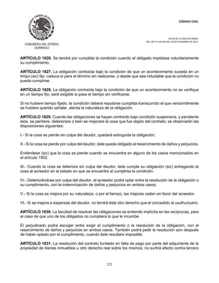 CÓDIGO CIVIL
FECHA DE ULTIMA REFORMA:
DEC. 80 P.O.103 BIS DEL 26 DE DICIEMBRE DE 2021.
225
ARTÍCULO 1826. Se tendrá por cumplida la condición cuando el obligado impidiese voluntariamente
su cumplimiento.
ARTÍCULO 1827. La obligación contraída bajo la condición de que un acontecimiento suceda en un
timpo (sic) fijo, caduca si para el término sin realizarse, o desde que sea indudable que la condición no
pueda cumplirse.
ARTÍCULO 1828. La obligación contraída bajo la condición de que un acontecimiento no se verifique
en un tiempo fijo, será exigible si pasa el tiempo sin verificarse.
Si no hubiere tiempo fijado, la condición deberá reputarse cumplida transcurrido el que verosímilmente
se hubiere querido señalar, atenta la naturaleza de la obligación.
ARTÍCULO 1829. Cuando las obligaciones se hayan contraído bajo condición suspensiva, y pendiente
ésta, se perdiere, deteriorare o bein se mejorare la cosa que fue objeto del contrato, se observarán las
disposiciones siguientes:
I.- Si la cosa se pierde sin culpa del deudor, quedará extinguida la obligación;
II.- Si la cosa se pierde por culpa del deudor, éste queda obligado al resarcimiento de daños y perjuicios.
Eniténdese (sic) que la cosa se pierde cuando se encuentra en alguno de los casos mencionados en
el artículo 1902.
III.- Cuando la cosa se deteriore sin culpa del deudor, éste cumple su oblgiación (sic) entregando la
cosa al acreedor en el estado en que se encuentre al cumplirse la condición.
IV.- Deteriorándose por culpa del deudor, el acreedor podrá optar entre la resolución de la obligación o
su cumplimiento, con la indemnización de daños y perjuicios en ambos casos;
V.- Si la cosa se mejora por su naturaleza, o por el tiempo, las mejoras ceden en favor del acreedor.
VI.- Si se mejora a expensas del deudor, no tendrá éste otro derecho que el concedido al usufructuario.
ARTÍCULO 1830. La facultad de resolver las obligaciones se entiende implícita en las recíprocas, para
el caso de que uno de los obligados no cumpliera lo que le incumbe.
El perjudicado podrá escoger entre exigir el cumplimiento o la resolución de la obligación, con el
resarcimiento de daños y perjuicios en ambos casos. También podrá pedir la resolución aún después
de haber optado por el cumplimiento, cuando éste resultare imposible.
ARTÍCULO 1831. La resolución del contrato fundado en falta de pago por parte del adquiriente de la
propiedad de bienes inmuebles u otro derecho real sobre los mismos, no surtirá efecto contra tercero
 