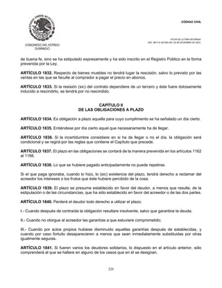 CÓDIGO CIVIL
FECHA DE ULTIMA REFORMA:
DEC. 80 P.O.103 BIS DEL 26 DE DICIEMBRE DE 2021.
226
de buena fe, sino se ha estipulado expresamente y ha sido inscrito en el Registro Público en la forma
prevenida por la Ley.
ARTÍCULO 1832. Respecto de bienes muebles no tendrá lugar la rescisión, salvo lo previsto por las
ventas en las que se faculte al comprador a pagar el precio en abonos.
ARTÍCULO 1833. Si la resisión (sic) del contrato dependiere de un tercero y éste fuere dolosamente
inducido a rescindirlo, se tendrá por no rescindido.
CAPÍTULO II
DE LAS OBLIGACIONES A PLAZO
ARTÍCULO 1834. Es obligación a plazo aquella para cuyo cumplimiento se ha señalado un día cierto.
ARTÍCULO 1835. Entiéndese por día cierto aquel que necesariamente ha de llegar.
ARTÍCULO 1836. Si la incertidumbre consistiere en si ha de llegar o no el día, la obligación será
condicional y se regirá por las reglas que contiene el Capítulo que precede.
ARTÍCULO 1837. El plazo en las obligaciones se contará de la manera prevenida en los artículos 1162
al 1166.
ARTÍCULO 1838. Lo que se hubiere pagado anticipadamente no puede repetirse.
Si el que paga ignoraba, cuando lo hizo, lo (sic) existencia del plazo, tendrá derecho a reclamar del
acreedor los intereses o los frutos que éste hubiere percibido de la cosa.
ARTÍCULO 1839. El plazo se presume establecido en favor del deudor, a menos que resulte, de la
estipulación o de las circunstancias, que ha sido establecido en favor del acreedor o de las dos partes.
ARTÍCULO 1840. Perderá el deudor todo derecho a utilizar el plazo;
I.- Cuando después de contraída la obligación resultare insolvente, salvo que garantice la deuda;
II.- Cuando no otorgue al acreedor las garantías a que estuviere comprometido;
III.- Cuando por actos propios hubiese disminuido aquellas garantías después de establecidas, y
cuando por caso fortuito desaparecieren a menos que sean inmediatamente substituidas por otras
igualmente seguras.
ARTÍCULO 1841. Si fueren varios los deudores solidarios, lo dispuesto en el artículo anterior, sólo
comprenderá al que se hallare en alguno de los casos que en él se designan.
 