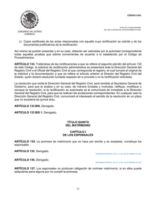 CÓDIGO CIVIL
FECHA DE ULTIMA REFORMA:
DEC. 80 P.O.103 BIS DEL 26 DE DICIEMBRE DE 2021.
23
c) Copia certificada de las actas relacionadas con aquella cuya rectificación se solicite y de los
documentos justificativos de la rectificación.
Así mismo se podrán presentar y en su caso, deberán ser valoradas por la autoridad correspondiente
todas aquellas pruebas que estime convenientes de acuerdo a lo establecido por el Código de
Procedimientos.
ARTÍCULO 133. Tratándose de las rectificaciones a que se refiere el segundo párrafo del artículo 130
de éste Código, la solicitud de rectificación administrativa se presentará ante la Dirección General del
Registro Civil o el Oficial del Registro Civil al que corresponda el registro, el cual turnará el original de
la solicitud y la documentación a que se refiere el artículo anterior al Director del Registro Civil del
Estado, quien dictará resolución fundada respecto de si procede o no la rectificación solicitada.
La resolución que emita la Dirección General del Registro Civil, será remitida al Secretario General de
Gobierno, para que la analice y en su caso, de manera fundada y motivada, ratifique, modifique o
revoque la resolución; si la rectificación es autorizada se le comunicará de inmediato a la Dirección
General del Registro Civil, para que se realicen las anotaciones correspondientes. En cualquier caso la
Dirección General del Registro Civil, comunicará al interesado el sentido de la resolución en un plazo
que no excederá de quince días.
ARTÍCULO 133 BIS. Derogado.
ARTÍCULO 133 BIS 1. Derogado.
TÍTULO QUINTO
DEL MATRIMONIO
CAPÍTULO I
DE LOS ESPONSALES
ARTÍCULO 134. La promesa de matrimonio que se hace por escrito y es aceptada, constituye los
esponsales.
ARTÍCULO 135. Derogado.
REFORMADO POR DEC. 81 P.O. 17 DEL 26 DE FEBRERO DE 2017
ARTÍCULO 136. Derogado.
REFORMADO POR DEC. 81 P.O. 17 DEL 26 DE FEBRERO DE 2017
ARTÍCULO 137. Los esponsales no producen obligación de contraer matrimonio, si en ellos puede
estipularse pena alguna por no cumplir la promesa.
 