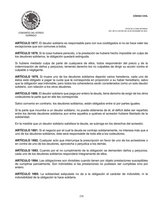 CÓDIGO CIVIL
FECHA DE ULTIMA REFORMA:
DEC. 80 P.O.103 BIS DEL 26 DE DICIEMBRE DE 2021.
230
ARTÍCULO 1877. El deudor solidario es responsable para con sus coobligados si no se hace valer las
excepciones que son comunes a todos.
ARTÍCULO 1878. Si la cosa hubiere perecido, o la prestación se hubiere hecho imposible sin culpa de
los deudores solidarios, la obligación quedará extinguida.
Si hubiere mediado culpa de parte de cualquiera de ellos, todos responderán del precio y de la
indemnización de daños y perjuicios, teniendo derecho los no culpables de dirigir su acción contra el
culpable o negligente.
ARTÍCULO 1879. Si muere uno de los deudores solidarios dejando varios herederos, cada uno de
éstos está obligado a pagar la cuota que le corresponda en proporción a su haber hereditario, salvo
que la obligación sea indivisible; pero todos los coherederos serán considerados como un solo deudor
solidario, con relación a los otros deudores.
ARTÍCULO 1880. El deudor solidario que paga por entero la deuda, tiene derecho de exigir de los otros
codeudores la parte que en ella les corresponda.
Salvo convenio en contrario, los deudores solidarios, están obligados entre sí por partes iguales.
Si la parte que incumbe a un deudor solidario, no puede obtenerse de él, el déficit debe ser repartido
entre los demás deudores solidarios aun entre aquellos a quiénes el acreedor hubiere libertado de la
solidaridad.
En la medida que un deudor solidario satisface la deuda, se subroga en los derechos del acreedor.
ARTÍCULO 1881. Si el negocio por el cual la deuda se contrajo solidariamente, no interesa más que a
uno de los deudores solidarios, éste será responsable de toda ella a los codeudores.
ARTÍCULO 1882. Cualquier acto que interrumpa la prescripción en favor de uno de los acreedores o
en contra de uno de los deudores, aprovecha o perjudica a los demás.
ARTÍCULO 1883. Cuando por el no cumplimiento de la obligación se demanden daños y perjuicios,
cada uno de los deudores solidarios responderá íntegramente de ellos.
ARTÍCULO 1884. Las obligaciones son divisibles cuando tienen por objeto prestaciones susceptibles
de cumplirse parcialmente. Son indivisibles si las prestaciones no pudiesen ser cumplidas sino por
entero.
ARTÍCULO 1885. La solidaridad estipulada no da a la obligación el carácter de indivisible, ni la
indivisibilidad de la obligación la hace solidaria.
 