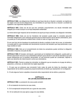CÓDIGO CIVIL
FECHA DE ULTIMA REFORMA:
DEC. 80 P.O.103 BIS DEL 26 DE DICIEMBRE DE 2021.
231
ARTÍCULO 1886. Las obligaciones divisibles en que haya más de un deudor o acreedor, se regirán por
las reglas comunes de las obligaciones; las indivisibles en que haya más de un deudor o acreedor se
sujetarán a las siguientes disposiciones:
ARTÍCULO 1887. Cada uno de los que han contraído conjuntamente una deuda indivisible está
obligado por el todo aunque no se haya estipulado solidaridad.
La misma tiene lugar respecto de los herederos de aquel que haya contraído una obligación indivisible.
ARTÍCULO 1888. Cada uno de los herederos del acreedor puede exigir la completa ejecución
indivisible obligándose a dar suficiente garantía para la indemnización de los demás coherederos, pero
no puede por si solo perdonar el débito total ni recibir el valor en lugar de la cosa.
Si uno sool (sic) de los herederos ha perdonado la deuda o recibido el valor de la cosa, el coheredero
no puede pedir la cosa indivisible sino devolviendo la porción del heredero que haya perdonado o que
haya recibido el valor.
ARTÍCULO 1889. Sólo por el consentimiento de todos los acreedores puede remitirse la obligación
indivisible o hacerse una quita de ella.
ARTÍCULO 1890. El heredero del deudor, apremiado por la totalidad de la obligación, puede pedir un
término para hacer concurrir a sus coherederos siempre que la deuda no sea de tal naturaleza que sólo
pueda satisfacerse por el heredero demandado, el cual entonces puede ser condenado, dejando a
salvo sus derechos de indemnización contra sus coherederos.
ARTÍCULO 1891. Pierde la calidad de indivisible, la obligación que se resuelve en el pago de daños y
perjuicios y, entonces, se observarán las reglas siguientes:
I.- Si para que se produzca esa conversión hubo culpa de parte de todos los deudores, todos
responderán de los daños y perjuicios proporcionalmente al interés que representen en la obligación;
II.- Si solo algunos fueron culpables únicamente ellos responderán de los daños y perjuicios.
CAPÍTULO V
DE LAS OBLIGACIONES DE DAR
ARTÍCULO 1892. La prestación de cosa puede consistir:
I.- En la traslación de dominio de cosa cierta;
II.- En la enajenación temporal del uso o goce de cosa cierta;
III.- En la restitución de cosa ajena o pago de cosa debida.
 