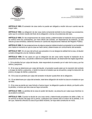 CÓDIGO CIVIL
FECHA DE ULTIMA REFORMA:
DEC. 80 P.O.103 BIS DEL 26 DE DICIEMBRE DE 2021.
232
ARTÍCULO 1893. El acreedor de cosa cierta no puede ser obligado a recibir otra aun cuando sea de
mayor valor.
ARTÍCULO 1894. La obligación de dar cosa cierta comprende también la de entregar sus accesorios;
salvo que lo contrario resulte del título de la obligación o de las circunstancias del caso.
ARTÍCULO 1895. En las enajenaciones de cosas ciertas y determinadas la traslación de la propiedad
se verifica entre los contratantes, por mero efecto del contrato, sin dependencia de tradición, ya sea
natural ya sea simbólica; debiendo tenerse en cuenta las disposiciones relativas del Registro Público.
ARTÍCULO 1896. En las enajenaciones de alguna especie indeterminada la propiedad no se transferirá
sino hasta el momento en que la cosa se hace cierta y determinada con conocimiento del acreedor.
ARTÍCULO 1897. En el caso del artículo que precede si no se designa la calidad de la cosa, el deudor
cumple entregando una de mediana calidad.
ARTÍCULO 1898. En los casos en que la obligación de dar cosa cierta importe la traslación de la
propiedad de esa cosa, y se pierde o deteriora en poder del deudor, se observarán las reglas siguientes:
I.- Si la pérdida fué por culpa del deudor, éste responderá al acreedor por el valor de la cosa y por los
daños y perjuicios;
II.- Si la cosa se deteriorare por culpa del deudor, el acreedor puede optar por la rescisión del contrato
y el pago de daños y perjuicios, o recibir la cosa en el estado que se encuentre y exigir la reducción de
precio y el pago de daños y perjuicios;
III.- Si la cosa se perdiere por culpa del acreedor el deudor queda libre de la obligación;
IV.- Si se deteriorare por culpa del acreedor, éste tiene obligación de recibir la cosa en el estado en que
se halle;
V.- Si la cosa se pierde por caso fortuito o fuerza mayor, la obligación queda sin efecto y el dueño sufre
la pérdida, a menos que otra cosa se haya convenido.
ARTÍCULO 1899. La pérdida de la cosa en poder del deudor, se presume por culpa suya mientras no
se pruebe lo contrario.
ARTÍCULO 1900. Cuando la deuda de una cosa cierta y determinada procediere de delito o falta, no
se eximirá el deudor del pago de su precio, cualquiera que hubiere sido el motivo de la pérdida, a no
ser que, habiendo ofrecido la cosa al que debió recibirla, se haya éste constituído en mora.
 