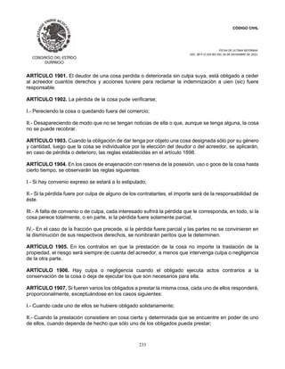 CÓDIGO CIVIL
FECHA DE ULTIMA REFORMA:
DEC. 80 P.O.103 BIS DEL 26 DE DICIEMBRE DE 2021.
233
ARTÍCULO 1901. El deudor de una cosa perdida o deteriorada sin culpa suya, está obligado a ceder
al acreedor cuantos derechos y acciones tuviere para reclamar la indemnización a uien (sic) fuere
responsable.
ARTÍCULO 1902. La pérdida de la cosa pude verificarse;
I.- Pereciendo la cosa o quedando fuera del comercio;
II.- Desapareciendo de modo que no se tengan noticias de ella o que, aunque se tenga alguna, la cosa
no se puede recobrar.
ARTÍCULO 1903. Cuando la obligación de dar tenga por objeto una cosa designada sólo por su género
y cantidad, luego que la cosa se individualice por la elección del deudor o del acreedor, se aplicarán,
en caso de pérdida o deterioro, las reglas establecidas en el artículo 1898.
ARTÍCULO 1904. En los casos de enajenación con reserva de la posesión, uso o goce de la cosa hasta
cierto tiempo, se observarán las reglas siguientes:
I.- Si hay convenio expreso se estará a lo estipulado;
II.- Si la pérdida fuere por culpa de alguno de los contratantes, el importe será de la responsabilidad de
éste.
III.- A falta de convenio o de culpa, cada interesado sufrirá la pérdida que le corresponda, en todo, si la
cosa perece totalmente, o en parte, si la pérdida fuere solamente parcial,
IV.- En el caso de la fracción que precede, si la pérdida fuere parcial y las partes no se convinieren en
la disminución de sus respectivos derechos, se nombrarán peritos que la determinen.
ARTÍCULO 1905. En los contratos en que la prestación de la cosa no importe la traslación de la
propiedad, el riesgo será siempre de cuenta del acreedor, a menos que intervenga culpa o negligencia
de la otra parte.
ARTÍCULO 1906. Hay culpa o negligencia cuando el obligado ejecuta actos contrarios a la
conservación de la cosa o deja de ejecutar los que son necesarios para ella.
ARTÍCULO 1907. Si fueren varios los obligados a prestar la misma cosa, cada uno de ellos responderá,
proporcionalmente, exceptuándose en los casos siguientes:
I.- Cuando cada uno de ellos se hubiere obligado solidariamente;
II.- Cuando la prestación consistiere en cosa cierta y determinada que se encuentre en poder de uno
de ellos, cuando dependa de hecho que sólo uno de los obligados pueda prestar;
 