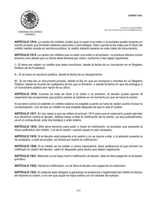 CÓDIGO CIVIL
FECHA DE ULTIMA REFORMA:
DEC. 80 P.O.103 BIS DEL 26 DE DICIEMBRE DE 2021.
235
ARTÍCULO 1914. La cesión de créditos civiles que no sean a la orden o al portador puede hacerse en
escrito privado que firmarán cedente cesionario y dos testigos. Sólo cuando la ley exija que el título del
crédito cedido conste en escritura pública, la cesión deberá hacerse en esta clase de documentos.
ARTÍCULO 1915. La cesión de créditos que no sean a la orden o al portador, no produce efectos contra
terceros sino desde que su fecha deba tenerse por cierto, conforme a las reglas siguientes:
I.- Si tiene por objeto un crédito que deba inscribirse, desde la fecha de su inscripción en el Registro
Público de la Propiedad;
II.- Si se hace en escritura pública, desde la fecha de su otorgamiento.
III.- Si se trata de un documento privado, desde el día en que se incorpore o inscriba en un Registro
Público; desde la muerte de cualquiera de los que lo firmaren, o desde la fecha en que se entregue a
un funcionario público por razón de su oficio.
ARTÍCULO 1916. Cuando se trate de título a la órden o al portador, el deudor puede oponer al
cesionario las excepciones que podría oponer al cedente en el momento en que se hace la cesión.
Si se tiene contra el cedente un crédito todavía no exigible cuando se hace la cesión podrá invocar la
compensación, con tal que su crédito no sea exigible después de que lo sea el cedido.
ARTÍCULO 1917. En los casos a que se refiere el artículo 1914 para que el cesionario pueda ejercitar
sus derechos contra el deudor, deberá hacer a éste la notificación de la cesión, ya sea judicialmente,
ya en lo extrajudicial, ante dos testigos o ante notario.
ARTÍCULO 1918. Sólo tiene derecho para pedir o hacer la notificación, el acreedor que presente el
título justificativo del crédito, o el de la cesión, cuando aquel no sea necesario.
ARTÍCULO 1919. Si el deudor está presente a la cesión y no se opone a ella, o si estando ausente la
ha aceptado, y esto se prueba, se tendrá por hecha la notificación.
ARTÍCULO 1920. Si el crédito se ha cedido a varios cesionarios, tiene preferencia el que primero ha
notificado la cesión del deudor, salvo lo dispuesto para títulos que deban registrarse.
ARTÍCULO 1921. Mientras no se haya hecho notificación al deudor, éste se libra pagando al acreedor
primitivo.
ARTÍCULO 1922. Hecha la notificación, no se libra el deudor sino pagando al cesionario.
ARTÍCULO 1923. El cedente está obligado a garantizar la existencia o legitimidad del crédito al tiempo
de hacerse la cesión, a no ser que aquel se haya cedido con el carácter de dudoso.
 