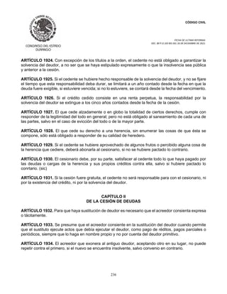CÓDIGO CIVIL
FECHA DE ULTIMA REFORMA:
DEC. 80 P.O.103 BIS DEL 26 DE DICIEMBRE DE 2021.
236
ARTÍCULO 1924. Con excepción de los títulos a la orden, el cedente no está obligado a garantizar la
solvencia del deudor, a no ser que se haya estipulado expresamente o que la insolvencia sea pública
y anterior a la cesión.
ARTÍCULO 1925. Si el cedente se hubiere hecho responsable de la solvencia del deudor, y no se fijare
el tiempo que esta responsabilidad deba durar, se limitará a un año contado desde la fecha en que la
deuda fuere exigible, si estuviere vencida; si no lo estuviere, se contará desde la fecha del vencimiento.
ARTÍCULO 1926. Si el crédito cedido consiste en una renta perpetua, la responsabilidad por la
solvencia del deudor se extingue a los cinco años contados desde la fecha de la cesión.
ARTÍCULO 1927. El que cede alzadamente o en globo la totalidad de ciertos derechos, cumple con
responder de la legitimidad del todo en general; pero no está obligado al saneamiento de cada una de
las partes, salvo en el caso de evicción del todo o de la mayor parte.
ARTÍCULO 1928. El que cede su derecho a una herencia, sin enumerar las cosas de que ésta se
compone, sólo está obligado a responder de su calidad de heredero.
ARTÍCULO 1929. Si el cedente se hubiere aprovechado de algunos frutos o percibido alguna cosa de
la herencia que cediere, deberá abonarla al cesionario, si no se hubiere pactado lo contrario.
ARTÍCULO 1930. El cesionario debe, por su parte, satisfacer al cedente todo lo que haya pagado por
las deudas o cargas de la herencia y sus propios créditos contra ella, salvo si hubiere pactado lo
conrtario. (sic)
ARTÍCULO 1931. Si la cesión fuere gratuita, el cedente no será responsable para con el cesionario, ni
por la existencia del crédito, ni por la solvencia del deudor.
CAPÍTULO II
DE LA CESIÓN DE DEUDAS
ARTÍCULO 1932. Para que haya sustitución de deudor es necesario que el acreedor consienta expresa
o tácitamente.
ARTÍCULO 1933. Se presume que el acreedor consiente en la sustitución del deudor cuando permite
que el sustituto ejecute actos que debía ejecutar el deudor, como pago de réditos, pagos parciales o
periódicos, siempre que lo haga en nombre propio y no por cuenta del deudor primitivo.
ARTÍCULO 1934. El acreedor que exonera al antiguo deudor, aceptando otro en su lugar, no puede
repetir contra el primero, si el nuevo se encuentra insolvente, salvo convenio en contrario.
 