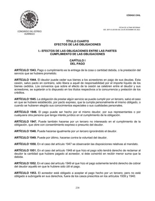 CÓDIGO CIVIL
FECHA DE ULTIMA REFORMA:
DEC. 80 P.O.103 BIS DEL 26 DE DICIEMBRE DE 2021.
238
TÍTULO CUARTO
EFECTOS DE LAS OBLIGACIONES
I.- EFECTOS DE LAS OBLIGACIONES ENTRE LAS PARTES
CUMPLIMIENTO DE LAS OBLIGACIONES
CAPÍTULO I
DEL PAGO
ARTÍCULO 1943. Pago o cumplimiento es la entrega de la cosa o cantidad debida, o la prestación del
servicio que se hubiere prometido.
ARTÍCULO 1944. El deudor puede ceder sus bienes a los acreedores en pago de sus deudas. Esta
cesión, salvo pacto en contrario, sólo libera a aquél de responsabilidad por el importe líquido de los
bienes cedidos. Los convenios que sobre el efecto de la cesión se celebren entre el deudor y sus
acreedores, se sujetarán a lo dispuesto en los títulos respectivos a la concurrencia y prelación de los
créditos.
ARTÍCULO 1945. La obligación de prestar algún servicio se puede cumplir por un tercero, salvo el caso
en que se hubiere establecido, por pacto expreso, que la cumpla personalmente el mismo obligado, o
cuando se hubieren elegido sus conocimientos especiales o sus cualidades personales.
ARTÍCULO 1946. El pago puede ser hecho por el mismo deudor, por sus representantes o por
cualquiera otra persona que tenga interés jurídico en el cumplimiento de la obligación.
ARTÍCULO 1947. Puede también hacerse por un tercero no interesado en el cumplimiento de la
obligación, que obre con consentimiento expreso o presunto del deudor.
ARTÍCULO 1948. Puede hacerse igualmente por un tercero ignorándolo el deudor.
ARTÍCULO 1949. Puede por último, hacerse contra la voluntad del deudor.
ARTÍCULO 1950. En el caso del artículo 1947 se observarán las disposiciones relativas al mandato.
ARTÍCULO 1951. En el caso del artículo 1948 el que hizo el pago sólo tendrá derecho de reclamar al
deudor la cantidad que hubiere pagado al acreedor, si éste consintió en recibir menor suma que la
debida.
ARTÍCULO 1952. En el caso del artículo 1949 el que hizo el pago solamente tendrá derecho de cobrar
del deudor aquello en que le hubiere sido útil el pago.
ARTÍCULO 1953. El acreedor está obligado a aceptar el pago hecho por un tercero; pero no está
obligado a subrogarle en sus derechos, fuera de los casos prescritos en los artículos 1939 y 1940.
 