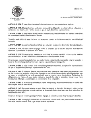 CÓDIGO CIVIL
FECHA DE ULTIMA REFORMA:
DEC. 80 P.O.103 BIS DEL 26 DE DICIEMBRE DE 2021.
239
ARTÍCULO 1954. El pago debe hacerse al mismo acreedor o a su representante legítimo.
ARTÍCULO 1955. El pago hecho a un tercero extinguirá la obligación, si así se hubiere estipulado o
consentido por el acreedor, y en los casos en que la ley lo determine expresamente.
ARTÍCULO 1956. El pago hecho a una persona incapacitada para administrar sus bienes, será válido
en cuanto se hubiere convertido en su utilidad.
También será válido el pago hecho a un tercero en cuanto se hubiere convertido en utilidad del
acreedor.
ARTÍCULO 1957. El pago hecho de buena fe al que estuviere en posesión del crédito liberará al deudor.
ARTÍCULO 1958. No será válido el pago hecho al acreedor por el deudor después de habérsele
ordenado judicialmente la retención de la deuda.
ARTÍCULO 1959. El pago deberá hacerse del modo que se hubiere pactado; y nunca podrá hacerse
parcilamente (sic) sino en virtud de convenio expreso o de disposición de ley.
Sin embargo, cuando la deuda tuviere una parte, líquida y otra illquida, (sic) podrá exigir el acreedor y
hacer el deudor el pago de la primera sin esperar a que se liquide la segunda.
ARTÍCULO 1960. El pago se hará en el tiempo designado en el contrato, exceptuando aquellos casos
en que la ley permita o prevenga expresamente otra cosa.
ARTÍCULO 1961. Si no se ha fijado el tiempo en que deba hacerse el pago y se trata de obligaciones
de dar, no podrá el acreedor exigirlo sino después de los treinta días siguientes a la interpelación que
se haga, ya judicialmente, ya en lo extrajudicial, ante un notario o ante dos testigos. Tratándose de
obligaciones de hacer, el pago debe efectuarse cuando lo exija el acreedor, siempre que haya
transcurrido el tiempo necesario para el cumplimiento de la obligación.
ARTÍCULO 1962. Si el deudor quisiere hacer pagos anticipados y el acreedor recibirlos, no podrá éste
ser obligado a hacer descuentos.
ARTÍCULO 1963. Por regla general el pago debe hacerse en el domicilio del deudor, salvo que las
partes convinieren otra cosa, o que lo contrario se desprenda de las circunstancias, de la naturaleza de
la obligación o de la ley.
Si se han designado varios lugares para hacer el pago, el acreedor puede elegir cualquiera de ellos.
ARTÍCULO 1964. Si el pago consiste en la tradición de un inmueble o en prestaciones relativas al
inmueble, deberá hacerse en el lugar donde éste se encuentre.
 