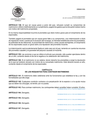 CÓDIGO CIVIL
FECHA DE ULTIMA REFORMA:
DEC. 80 P.O.103 BIS DEL 26 DE DICIEMBRE DE 2021.
24
ARTÍCULO 138. El que sin causa grave a juicio del juez, rehusare cumplir su compromiso de
matrimonio o difiera indefinidamente su cumplimiento, pagará los gastos que la otra parte hubiere hecho
con motivo del matrimonio proyectado.
En la misma responsabilidad incurrirá el prometido que diere motivo grave para el rompimiento de los
esponsales.
También pagará el prometido que sin causa grave falte a su compromiso, una indemnización a título
de reparación moral, cuando por la duración del noviazgo, la intimidad establecida entre los prometidos,
la publicidad de las relaciones, la proximidad de matrimonio u otras causas semejantes, el rompimiento
de los esponsales cause un grave daño a la reputación del prometido inocente.
La indemnización será prudentemente fijada en cada caso por el juez, teniendo en cuenta los recursos
del prometido culpable y la gravedad del perjuicio causado al inocente.
ARTÍCULO 139. Las acciones a que se refiere el artículo que precede, sólo pueden ejercitarse dentro
de un año, contando desde el día de la negativa a la celebración del matrimonio.
ARTÍCULO 140. Si el matrimonio no se celebra, tienen derecho los prometidos a exigir la devolución
de lo que se hubieren donado con motivo de su concertado matrimonio. Este derecho durará un año,
contando desde el rompimiento de los esponsales.
CAPÍTULO II
DE LOS REQUISITOS PARA CONTRAER MATRIMONIO
ARTÍCULO 141. El matrimonio debe celebrarse ante los funcionarios que establece la ley y con las
formalidades que ella exige.
ARTÍCULO 142. Cualquiera condición contraria a la perpetuación de la especie o a la ayuda mutua
que se deben los cónyuges, se tendrá, por no puesta.
ARTÍCULO 143. Para contraer matrimonio, los contrayentes deben acreditar haber cumplido 18 años.
REFORMADO POR DEC. 81 P.O. 17 DEL 26 DE FEBRERO DE 2017
ARTÍCULO 144. Derogado.
REFORMADO POR DEC. 81 P.O. 17 DEL 26 DE FEBRERO DE 2017
ARTÍCULO 145. Derogado.
REFORMADO POR DEC. 81 P.O. 17 DEL 26 DE FEBRERO DE 2017
ARTÍCULO 146. Derogado.
REFORMADO POR DEC. 81 P.O. 17 DEL 26 DE FEBRERO DE 2017
ARTÍCULO 147. Derogado.
REFORMADO POR DEC. 81 P.O. 17 DEL 26 DE FEBRERO DE 2017
 