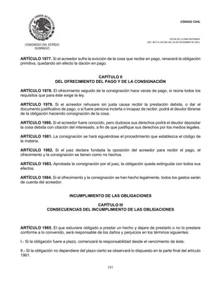 CÓDIGO CIVIL
FECHA DE ULTIMA REFORMA:
DEC. 80 P.O.103 BIS DEL 26 DE DICIEMBRE DE 2021.
241
ARTÍCULO 1977. Si el acreedor sufre la evicción de la cosa que recibe en pago, renacerá la obligación
primitiva, quedando sin efecto la dación en pago.
CAPÍTULO II
DEL OFRECIMIENTO DEL PAGO Y DE LA CONSIGNACIÓN
ARTÍCULO 1978. El ofrecimiento seguido de la consignación hace veces de pago, si reúne todos los
requisitos que para éste exige la ley.
ARTÍCULO 1979. Si el acreedor rehusare sin justa causa recibir la prestación debida, o dar el
documento justificativo de pago, o si fuere persona incierta o incapaz de recibir, podrá el deudor librarse
de la obligación haciendo consignación de la cosa.
ARTÍCULO 1980. Si el acreedor fuere conocido, pero dudosos sus derechos podrá el deudor depositar
la cosa debida con citación del interesado, a fin de que justifique sus derechos por los medios legales.
ARTÍCULO 1981. La consignación se hará siguiéndose el procedimiento que establezca el código de
la materia.
ARTÍCULO 1982. Si el juez declara fundada la oposición del acreedor para recibir el pago, el
ofrecimiento y la consignación se tienen como no hechos.
ARTÍCULO 1983. Aprobada la consignación por el juez, la obligación queda extinguida con todos sus
efectos.
ARTÍCULO 1984. Si el ofrecimiento y la consignación se han hecho legalmente, todos los gastos serán
de cuenta del acreedor.
INCUMPLIMIENTO DE LAS OBLIGACIONES
CAPÍTULO III
CONSECUENCIAS DEL INCUMPLIMIENTO DE LAS OBLIGACIONES
ARTÍCULO 1985. El que estuviere obligado a prestar un hecho y dejare de prestarlo o no lo prestare
conforme a lo convenido, será responsable de los daños y perjuicios en los términos siguientes:
I.- Si la obligación fuere a plazo, comenzará la responsabilidad desde el vencimiento de éste;
II.- Si la obligación no dependiere del plazo cierto se observará lo dispuesto en la parte final del artículo
1961.
 