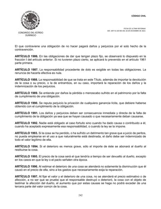 CÓDIGO CIVIL
FECHA DE ULTIMA REFORMA:
DEC. 80 P.O.103 BIS DEL 26 DE DICIEMBRE DE 2021.
242
El que contraviene una obligación de no hacer pagará daños y perjuicios por el solo hecho de la
contravención.
ARTÍCULO 1986. En las obligaciones de dar que tengan plazo fijo, se observará lo dispuesto en la
fracción I del artículo anterior. Si no tuvieren plazo cierto, se aplicará lo prevenido en el artículo 1961
parte primera.
ARTÍCULO 1987. La responsabilidad procedente de dolo es exigible en todas las obligaciones. La
renuncia de hacerla efectiva es nula.
ARTÍCULO 1988. La responsabilidad de que se trata en este Título, además de importar la devolución
de la cosa o su precio, o la de entrambos, en su caso, importará la reparación de los daños y la
indemnización de los perjuicios.
ARTÍCULO 1989. Se entiende por daños la pérdida o menoscabo sufrido en el patrimonio por la falta
de cumplimiento de una obligación.
ARTÍCULO 1990. Se reputa perjuicio la privación de cualquiera ganancia lícita, que debiere haberse
obtenido con el cumplimiento de la obligación.
ARTÍCULO 1991. Los daños y perjuicios deben ser consecuencia inmediata y directa de la falta de
cumplimiento de la obligación ya sea que se hayan causado o que necesariamente deban causarse.
ARTÍCULO 1992. Nadie está obligado al caso fortuito sino cuando ha dado causa o contribuido a él,
cuando ha aceptado expresamente esa responsabilidad, o cuando la ley se la impone.
ARTÍCULO 1993. Si la cosa se ha perdido, o ha sufrido un detrimento tan grave que a juicio de peritos,
no pueda emplearse en el uso a que naturalmente está destinada, el daño debe ser indemnizado de
todo el valor legítimo de ella.
ARTÍCULO 1994. Si el deterioro es menos grave, sólo el importe de éste se abonará al dueño al
restituirse la cosa.
ARTÍCULO 1995. El precio de la cosa será el que tendría a tiempo de ser devuelto al dueño, excepto
en los casos en que la ley o el pacto señalen otra época.
ARTÍCULO 1996. Al estimar el deterioro de una cosa se atenderá no solamente la disminución que él
causó en el precio de ella, sino a los gastos que necesariamente exija la reparación.
ARTÍCULO 1997. Al fijar el valor y el deterioro de una cosa, no se atenderá el precio estimativo o de
afección, a no ser que se pruebe que el responsable destruyó o deterioró, la cosa con el objeto de
lastimar la afección del dueño, el aumento que por estas causas se haga no podrá exceder de una
tercera parte del valor común de la cosa.
 