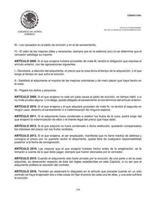 CÓDIGO CIVIL
FECHA DE ULTIMA REFORMA:
DEC. 80 P.O.103 BIS DEL 26 DE DICIEMBRE DE 2021.
244
III.- Los causados en el pleito de evicción y en el de saneamiento;
IV.- El valor de las mejoras útiles y necesarias, siempre que en la setencia (sic) no se determine que el
vencedor satisfaga su importe.
ARTÍCULO 2008. Si el que enajena hubiere procedido de mala fé, tendrá la obligación que expresa el
artículo anterior, con las agravaciones siguientes:
I.- Devolverá, a elección del adquiriente, el precio que la cosa tenía al tiempo de la adquisición, o el que
tenga al tiempo en que sufra la evicción.
II.- Satisfará al adquiriente el importe de las mejoras voluntarias y de mero placer que haya hecho en
la cosa;
III.- Pagará los daños y perjuicios.
ARTÍCULO 2009. Si el que enajena no sale sin justa causa al pleito de evicción, en tiempo hábil, o si
no rinde prueba alguna, o no alega, queda obligado al saneamiento en los términos del artículo anterior.
ARTÍCULO 2010. Si el que enajena y el que adquiere proceden de mala fe, no tendrá el segundo en
ningún caso, derecho al saneamiento ni a indemnización de ninguna especie.
ARTÍCULO 2011. Si el adquiriente fuere condenado a restituir los frutos de la cosa, podrá exigir del
que enajenó la indemnización de ellos o el interés legal del precio que haya dado.
ARTÍCULO 2012. Si el que adquirió no fuere condenado a dicha restitución, quedarán compensados
los intereses del precio con los frutos recibidos.
ARTÍCULO 2013. Si el que enajena, al ser emplazado, manifiesta que no tiene medios de defensa y
consigna el precio por no quererlo recibir el adquiriente, queda libre de cualquiera responsabilidad
posterior a la fecha de consignación.
ARTÍCULO 2014. Las mejoras que el que enajenó hubiese hecho antes de la enajenación, se le
tomarán a cuenta de lo que debe pagar, siempre que fueren abonadas por el vencedor.
ARTÍCULO 2015. Cuando el adquiriente sólo fuere privado por la evicción, de una parte o de la cosa
adquirida, se observarán respecto de ésta las reglas establecidas en este Capítulo, a no ser que el
adquiriente prefiera la rescisión del contrato.
ARTÍCULO 2016. También se observará lo dispuesto en el artículo que precede cuando en un solo
contrato se haya enajenado dos o más cosas sin fijar el precio de cada una de ellas, y una sola sufriera
la evicción.
 