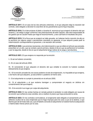 CÓDIGO CIVIL
FECHA DE ULTIMA REFORMA:
DEC. 80 P.O.103 BIS DEL 26 DE DICIEMBRE DE 2021.
245
ARTÍCULO 2017. En el caso de los dos artículos anteriores, si el que adquiere elige la rescisión del
contrato, está obligado a devolver la cosa libre de los gravámenes que le haya impuesto.
ARTÍCULO 2018. Si al denunciarse el pleito o durante él, reconoce el que enajenó el derecho del que
reclama, y se obliga a pagar conforme a las prescripciones de este Capítulo, sólo será responsable de
los gastos que se causen hasta que haga el reconocimiento, y sea cual fuere el resultado del juicio.
ARTÍCULO 2019. Si la finca que se enajenó se halla gravada, sin haberse hecho mención de ello en
la escritura con alguna carga o servidumbre voluntaria no aparente, el que adquirió puede pedir la
indemnización correspondiente al gravamen, o la rescisión del contrato.
ARTÍCULO 2020. Las acciones rescisorias y de indemnización a que se refiere el artículo que precede,
prescriben en un año, que se contará, para la primera, desde el día en que se perfeccionó el contrato,
y por la segunda, desde el día en que el adquiriente tenga noticia de la carga o servidumbre.
REFORMADO POR DEC. 79, P.O. 103 BIS DEL 26 DE DICIEMBRE DE 2021.
ARTÍCULO 2021. El que enajena no responde por la evicción:
I.- Si así se hubiere convenido;
II.- En el caso del artículo 2004;
III.- Si conociendo el que adquiere el derecho del que entabla la evicción la hubiere ocultado
dolosamente al que enajena;
IV.- Si la evicción procede de una causa posterior al acto de enajenación, no imputable al que enajena,
o de hecho del que adquiere, ya sea anterior o posterior al mismo acto;
V.- Si el adquiriente no cumple lo prevenido en el artículo 2005;
VI.- Si el adquiriente y el que reclama transigen o comprometen el negocio en árbitros sin
consentimiento del que enajenó;
VII.- Si la evicción tuvo lugar por culpa del adquiriente.
ARTÍCULO 2022. En las ventas hechas en remate judicial el vendedor no está obligado por causa de
la evicción que sufriera la cosa vendida, sino a restituir el precio que haya producido la venta.
ARTÍCULO 2023. En los contratos conmutativos, el enajenante está obligado al saneamiento por los
defectos ocultos de la cosa enajenada que la haga impropia para los usos a que se la destina, o que
disminuyan de tal modo este uso, que al haberlo conocido el adquiriente no hubiere hecho la adquisición
o habría dado menos precio por la cosa.
 