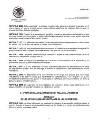 CÓDIGO CIVIL
FECHA DE ULTIMA REFORMA:
DEC. 80 P.O.103 BIS DEL 26 DE DICIEMBRE DE 2021.
247
ARTÍCULO 2035. Si la enajenación se declara resuelta, debe devolverse la cosa enajenada en el
mismo estado en que se entregó, siendo responsable el adquiriente de cualquier deterioro que no
proceda de vicio o defectos ocultados.
ARTÍCULO 2036. En caso de enajenación de animales, ya sea que se enajenen individualmente, por
troncos o yuntas, o como ganados, la acción redhibitoria por causa de tachas o vicios ocultos sólo dura
veinte días, contados desde la fecha del contrato.
ARTÍCULO 2037. La calificación de los vicios de la cosa enajenada se hará por peritos nombrados por
las partes, y por un tercero que elegirá el juez en caso de discordia.
ARTÍCULO 2038. Los peritos declararán terminantemente si los vicios eran anteriores a la enajenación
y si por causa de ellos no puede destinarse la cosa a los usos para que fue adquirida.
ARTÍCULO 2039. Las partes pueden restringir, renunciar o ampliar su responsabilidad por los vicios
redhibitorios, siempre que no haya mala fé.
ARTÍCULO 2040. Incumbe al adquiriente probar que el vicio existía al tiempo de la adquisición, y no
probándolo, se juzga que el vicio sobrevino después.
ARTÍCULO 2041. Si la cosa enajenada con vicios redhibitorios se pierde por caso fortuito o por culpa
del adquiriente le queda a éste, sin embargo, el derecho de pedir el menor valor de la cosa por el vicio
redhibitorio.
ARTÍCULO 2042. El adquiriente de la cosa remitida de otro lugar que alegare que tiene vicios
redhibitorios, si se trata de cosas que rápidamente se descomponen, tiene obligación de avisar
inmediatamente al enajenante, que no recibe la cosa; si no lo hace, será responsable de los daños y
perjuicios que su omisión ocasione.
ARTÍCULO 2043. El enajenante no tiene obligación de responder de los vicios redhibitorios, si el
adquiriente obtuvo la cosa por remate o por adjudicación judicial.
II.- EFECTOS DE LAS OBLIGACIONES CON RELACIÓN A TERCEROS
CAPÍTULO V
DE LOS ACTOS CELEBRADOS EN FRAUDE DE LOS ACREEDORES
ARTÍCULO 2044. Los actos celebrados por un deudor en perjuicio de su acreedor pueden anularse, a
petición de éste, si de esos actos resulta la insolvencia del deudor, y el crédito en virtud del cual se
intenta la acción, es anterior a ellos.
 