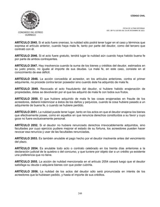 CÓDIGO CIVIL
FECHA DE ULTIMA REFORMA:
DEC. 80 P.O.103 BIS DEL 26 DE DICIEMBRE DE 2021.
248
ARTÍCULO 2045. Si el acto fuere oneroso, la nulidad sólo podrá tener lugar en el caso y términos que
expresa el artículo anterior, cuando haya mala fe, tanto por parte del deudor, como del tercero que
contrató con él.
ARTÍCULO 2046. Si el acto fuere gratuito, tendrá lugar la nulidad aún cuando haya habido buena fe
por parte de ambos contrayentes.
ARTÍCULO 2047. Hay insolvencia cuando la suma de los bienes y créditos del deudor, estimados en
su justo precio, no iguala al importe de sus deudas. La mala fe, en este caso, consiste en el
conocimiento de ese déficit.
ARTÍCULO 2048. La acción concedida al acreedor, en los artículos anteriores, contra el primer
adquiriente, no procede contra tercer poseedor sino cuando éste ha adquirido de mala fe.
ARTÍCULO 2049. Revocado el acto fraudulento del deudor, si hubiere habido enajenación de
propiedades, éstas se devolverán por el que las adquirió de mala fe con todos sus frutos.
ARTÍCULO 2050. El que hubiere adquirido de mala fe las cosas enajenadas en fraude de los
acreedores, deberá indemnizar a éstos de los daños y perjuicios, cuando la cosa hubiere pasado a un
adquiriente de buena fe, o cuando se hubiere perdido.
ARTÍCULO 2051. La nulidad puede tener lugar, tanto en los actos en que el deudor enajena los bienes
que efectivamente posee, como en aquellos en que renuncia derechos constituídos a su favor y cuyo
goce no fuere exclusivamente personal.
ARTÍCULO 2052. Si el deudor no hubiere renunciado derechos irrevocablemente adquiridos, sino
facultades por cuyo ejercicio pudiere mejorar el estado de su fortuna, los acreedores pueden hacer
revocar esa renuncia y usar de las facultades renunciadas.
ARTÍCULO 2053. Es también anulable el pago hecho por el deudor insolvente antes del vencimiento
del plazo.
ARTÍCULO 2054. Es anulable todo acto o contrato celebrado en los treinta días anteriores a la
declaración judicial de la quiebra o del concurso, y que tuviere por objeto dar a un crédito ya existente
una preferencia que no tiene.
ARTÍCULO 2055. La acción de nulidad mencionada en el artículo 2054 cesará luego que el deudor
satisfaga su deuda o adquiera bienes con que poder cubrirla.
ARTÍCULO 2056. La nulidad de los actos del deudor sólo será pronunciada en interés de los
acreedores que la hubiesen pedido, y hasta el importe de sus créditos.
 
