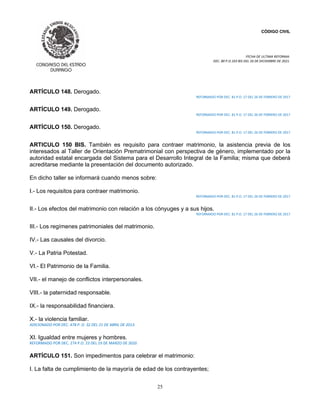CÓDIGO CIVIL
FECHA DE ULTIMA REFORMA:
DEC. 80 P.O.103 BIS DEL 26 DE DICIEMBRE DE 2021.
25
ARTÍCULO 148. Derogado.
REFORMADO POR DEC. 81 P.O. 17 DEL 26 DE FEBRERO DE 2017
ARTÍCULO 149. Derogado.
REFORMADO POR DEC. 81 P.O. 17 DEL 26 DE FEBRERO DE 2017
ARTÍCULO 150. Derogado.
REFORMADO POR DEC. 81 P.O. 17 DEL 26 DE FEBRERO DE 2017
ARTICULO 150 BIS. También es requisito para contraer matrimonio, la asistencia previa de los
interesados al Taller de Orientación Prematrimonial con perspectiva de género, implementado por la
autoridad estatal encargada del Sistema para el Desarrollo Integral de la Familia; misma que deberá
acreditarse mediante la presentación del documento autorizado.
En dicho taller se informará cuando menos sobre:
I.- Los requisitos para contraer matrimonio.
REFORMADO POR DEC. 81 P.O. 17 DEL 26 DE FEBRERO DE 2017
II.- Los efectos del matrimonio con relación a los cónyuges y a sus hijos.
REFORMADO POR DEC. 81 P.O. 17 DEL 26 DE FEBRERO DE 2017
III.- Los regímenes patrimoniales del matrimonio.
IV.- Las causales del divorcio.
V.- La Patria Potestad.
VI.- El Patrimonio de la Familia.
VII.- el manejo de conflictos interpersonales.
VIII.- la paternidad responsable.
IX.- la responsabilidad financiera.
X.- la violencia familiar.
ADICIONADO POR DEC. 478 P. O. 32 DEL 21 DE ABRIL DE 2013.
XI. Igualdad entre mujeres y hombres.
REFORMADO POR DEC. 274 P.O. 23 DEL 19 DE MARZO DE 2020
ARTÍCULO 151. Son impedimentos para celebrar el matrimonio:
I. La falta de cumplimiento de la mayoría de edad de los contrayentes;
 