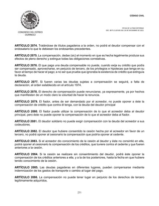 CÓDIGO CIVIL
FECHA DE ULTIMA REFORMA:
DEC. 80 P.O.103 BIS DEL 26 DE DICIEMBRE DE 2021.
251
ARTÍCULO 2074. Tratándose de títulos pagaderos a la orden, no podrá el deudor compensar con el
endosatario lo que le debiesen los endosantes precedentes.
ARTÍCULO 2075. La compensación, dedse (sic) el momento en que es hecha legalmente produce sus
efectos de pleno derecho y extingue todas las obligaciones correlativas.
ARTÍCULO 2076. El que paga una deuda compensable no puede, cuando exija su crédito que podía
ser compensado, aprovecharse, en perjuicio de tercero, de los privilegios e hipotecas que tenga en su
favor al tiempo de hacer el pago; a no ser que pruebe que ignoraba la existencia de crédito que extinguía
la deuda.
ARTÍCULO 2077. Si fueren varias las deudas sujetas a compensación se seguirá, a falta de
declaración, el orden establecido en el artículo 1974.
ARTÍCULO 2078. El derecho de compensación puede renunciarse, ya expresamente, ya por hechos
que manifiesten de un modo claro la voluntad de hacer la renuncia.
ARTÍCULO 2079. El fiador, antes de ser demandado por el acreedor, no puede oponer a éste la
compensación de crédito que contra él tenga, con la deuda del deudor principal
ARTÍCULO 2080. El fiador puede utilizar la compensación de lo que el acreedor deba al deudor
principal, pero éste no puede oponer la compensación de lo que el acreedor deba al fiador.
ARTÍCULO 2081. El deudor solidario no puede exigir compensación con la deuda del acreedor a sus
codeudores.
ARTÍCULO 2082. El deudor que hubiere consentido la cesión hecha por el acreedor en favor de un
tercero, no podrá oponer al cesionario la compensación que podría oponer al cedente.
ARTÍCULO 2083. Si el acreedor dio conocimiento de la cesión al deudor y éste no consintió en ella,
podrá oponer al cesionario la compensación de los créditos, que tuviere contra el cedente y que fueren
anteriores a la cesión.
ARTÍCULO 2084. Si la cesión se realizare sin consentimiento del deudor, podrá éste oponer la
compensación de los créditos anteriores a ella, y a la de los posteriores, hasta la fecha en que hubiere
tenido conocimiento de la cesión.
ARTÍCULO 2085. Las deudas pagaderas en diferentes lugares, pueden compensarse mediante
indemnización de los gastos de transporte o cambio al lugar del pago.
ARTÍCULO 2086. La compensación no puede tener lugar en perjuicio de los derechos de tercero
legítimamente adquiridos.
 