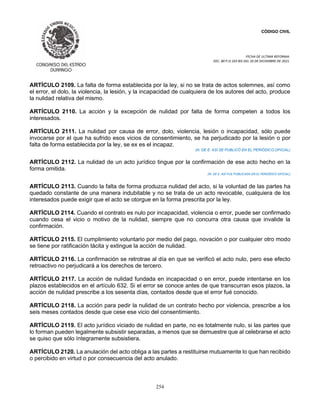 CÓDIGO CIVIL
FECHA DE ULTIMA REFORMA:
DEC. 80 P.O.103 BIS DEL 26 DE DICIEMBRE DE 2021.
254
ARTÍCULO 2109. La falta de forma establecida por la ley, si no se trata de actos solemnes, así como
el error, el dolo, la violencia, la lesión, y la incapacidad de cualquiera de los autores del acto, produce
la nulidad relativa del mismo.
ARTÍCULO 2110. La acción y la excepción de nulidad por falta de forma competen a todos los
interesados.
ARTÍCULO 2111. La nulidad por causa de error, dolo, violencia, lesión o incapacidad, sólo puede
invocarse por el que ha sufrido esos vicios de consentimiento, se ha perjudicado por la lesión o por
falta de forma establecida por la ley, se ex es el incapaz.
(N. DE E. ASÍ SE PUBLICÓ EN EL PERIÓDICO OFICIAL)
ARTÍCULO 2112. La nulidad de un acto jurídico tingue por la confirmación de ese acto hecho en la
forma omitida.
(N. DE E. ASÍ FUE PUBLICADA EN EL PERIÓDICO OFICIAL)
ARTÍCULO 2113. Cuando la falta de forma produzca nulidad del acto, si la voluntad de las partes ha
quedado constante de una manera indubitable y no se trata de un acto revocable, cualquiera de los
interesados puede exigir que el acto se otorgue en la forma prescrita por la ley.
ARTÍCULO 2114. Cuando el contrato es nulo por incapacidad, violencia o error, puede ser confirmado
cuando cesa el vicio o motivo de la nulidad, siempre que no concurra otra causa que invalide la
confirmación.
ARTÍCULO 2115. El cumplimiento voluntario por medio del pago, novación o por cualquier otro modo
se tiene por ratificación tácita y extingue la acción de nulidad.
ARTÍCULO 2116. La confirmación se retrotrae al día en que se verificó el acto nulo, pero ese efecto
retroactivo no perjudicará a los derechos de tercero.
ARTÍCULO 2117. La acción de nulidad fundada en incapacidad o en error, puede intentarse en los
plazos establecidos en el artículo 632. Si el error se conoce antes de que transcurran esos plazos, la
acción de nulidad prescribe a los sesenta días, contados desde que el error fué conocido.
ARTÍCULO 2118. La acción para pedir la nulidad de un contrato hecho por violencia, prescribe a los
seis meses contados desde que cese ese vicio del consentimiento.
ARTÍCULO 2119. El acto jurídico viciado de nulidad en parte, no es totalmente nulo, si las partes que
lo forman pueden legalmente subsistir separadas, a menos que se demuestre que al celebrarse el acto
se quiso que sólo íntegramente subsistiera.
ARTÍCULO 2120. La anulación del acto obliga a las partes a restituirse mutuamente lo que han recibido
o percibido en virtud o por consecuencia del acto anulado.
 
