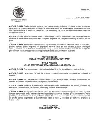 CÓDIGO CIVIL
FECHA DE ULTIMA REFORMA:
DEC. 80 P.O.103 BIS DEL 26 DE DICIEMBRE DE 2021.
255
ARTÍCULO 2121. Si el acto fuere bilateral y las obligaciones correlativas consisten ambas en sumas
de dinero o en cosas productivas de frutos, no se hará la restitución respectiva de intereses o de frutos
sino desde el día de la demanda de nulidad. Los intereses y los frutos percibidos hasta esa época se
compensan entre sí.
ARTÍCULO 2122. Mientras que uno de los contratantes no cumpla con la devolución de aquello que en
virtud de la declaración del contrato está obligado, no puede ser compelido el otro que cumpla por su
parte.
ARTÍCULO 2123. Todos los derechos reales o personales transmitidos a tercero sobre un inmueble,
por una persona que ha llegado a ser propietaria de él en virtud del acto anulado, quedan sin ningún
valor y pueden ser reclamadas directamente del poseedor actual mientras que no se cumpla la
prescripción, observándose lo dispuesto para los terceros adquirientes de buena fe.
PARTE SEGUNDA
DE LAS DIVERSAS ESPECIES DEL CONTRATO
TÍTULO PRIMERO
DE LOS CONTRATOS PREPARATORIOS.- LA PORMESA (sic)
ARTÍCULO 2124. Puede asumirse contractualmente la obligación de celebrar un contrato futuro.
ARTÍCULO 2125. La promesa de contratar o sea el contrato preliminar de otro puede ser unilateral o
bilateral.
ARTÍCULO 2126. La promesa de contrato sólo da origen a obligaciones de hacer, consistentes en
celebrar el contrato respectivo de acuedo (sic) con lo ofrecido.
ARTÍCULO 2127. Para que la promesa de contratar sea válida debe constar por escrito, contener los
elementos característicos del contrato definitivo y limitarse a cierto tiempo.
ARTÍCULO 2128. Si el promitente rehúsa firmar los documentos necesarios para dar forma legal al
contrato concretado, en su rebeldía los firmaré (sic) el juez; salvo el caso de que la cosa ofrecida haya
pasado por título oneroso a la propiedad de tercero de buena fe, pues entonces la promesa quedará
sin efecto, siendo responsable el que la hizo de todos lo daños y perjuicios que se hayan originado a
la otra parte.
TÍTULO SEGUNDO
DE LA COMPRA-VENTA
 