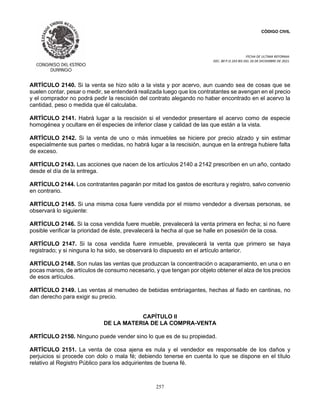 CÓDIGO CIVIL
FECHA DE ULTIMA REFORMA:
DEC. 80 P.O.103 BIS DEL 26 DE DICIEMBRE DE 2021.
257
ARTÍCULO 2140. Si la venta se hizo sólo a la vista y por acervo, aun cuando sea de cosas que se
suelen contar, pesar o medir, se entenderá realizada luego que los contratantes se avengan en el precio
y el comprador no podrá pedir la rescisión del contrato alegando no haber encontrado en el acervo la
cantidad, peso o medida que él calculaba.
ARTÍCULO 2141. Habrá lugar a la rescisión si el vendedor presentare el acervo como de especie
homogénea y ocultare en él especies de inferior clase y calidad de las que están a la vista.
ARTÍCULO 2142. Si la venta de uno o más inmuebles se hiciere por precio alzado y sin estimar
especialmente sus partes o medidas, no habrá lugar a la rescisión, aunque en la entrega hubiere falta
de exceso.
ARTÍCULO 2143. Las acciones que nacen de los artículos 2140 a 2142 prescriben en un año, contado
desde el día de la entrega.
ARTÍCULO 2144. Los contratantes pagarán por mitad los gastos de escritura y registro, salvo convenio
en contrario.
ARTÍCULO 2145. Si una misma cosa fuere vendida por el mismo vendedor a diversas personas, se
observará lo siguiente:
ARTÍCULO 2146. Si la cosa vendida fuere mueble, prevalecerá la venta primera en fecha; si no fuere
posible verificar la prioridad de éste, prevalecerá la hecha al que se halle en posesión de la cosa.
ARTÍCULO 2147. Si la cosa vendida fuere inmueble, prevalecerá la venta que primero se haya
registrado; y si ninguna lo ha sido, se observará lo dispuesto en el artículo anterior.
ARTÍCULO 2148. Son nulas las ventas que produzcan la concentración o acaparamiento, en una o en
pocas manos, de artículos de consumo necesario, y que tengan por objeto obtener el alza de los precios
de esos artículos.
ARTÍCULO 2149. Las ventas al menudeo de bebidas embriagantes, hechas al fiado en cantinas, no
dan derecho para exigir su precio.
CAPÍTULO II
DE LA MATERIA DE LA COMPRA-VENTA
ARTÍCULO 2150. Ninguno puede vender sino lo que es de su propiedad.
ARTÍCULO 2151. La venta de cosa ajena es nula y el vendedor es responsable de los daños y
perjuicios si procede con dolo o mala fé; debiendo tenerse en cuenta lo que se dispone en el título
relativo al Registro Público para los adquirientes de buena fé.
 