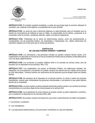 CÓDIGO CIVIL
FECHA DE ULTIMA REFORMA:
DEC. 80 P.O.103 BIS DEL 26 DE DICIEMBRE DE 2021.
258
ARTÍCULO 2152. El contrato quedará revalidado, si antes de que tenga lugar la evicción adquiere el
vendedor, por cualquier título legítimo, la propiedad de la cosa vendida.
ARTÍCULO 2153. La venta de cosa o derechos litigiosos no está prohibida; pero el vendedor que no
declare la circunstancia de hallarse la cosa en litigio, es responsable de los daños y perjuicios si el
comprador sufre la evicción, quedando además, sujeto a las penas respectivas.
ARTÍCULO 2154. Tratándose de la venta de determinados bienes, como los pertenecientes a
incapacitados, los de propiedad pública, los empeñados o hipotecados, etc., deben observarse los
requisitos exigidos por la ley para que la venta sea perfecta.
CAPÍTULO III
DE LOS QUE PUEDEN VENDER Y COMPRAR
ARTÍCULO 2155. Los extranjeros y las personas morales no pueden comprar bienes raíces, sino
sujetándose a lo dispuesto en el artículo 27 de la Constitución Política de los Estados Unidos Mexicanos
y en sus leyes reglamentarias.
ARTÍCULO 2156. Los consortes no pueden celebrar entre sí el contrato de compra venta, sino de
acuerdo con lo dispuesto en los artículos 169 y 170.
ARTÍCULO 2157. Los magistrados, los jueces, el Ministerio Público, los defensores oficiales, los
abogados, los procuradores y los peritos no pueden comprar los bienes que son objeto de los juicios
en que intervengan. Tampoco podrán ser cesionarios de los derechos que se tengan sobre los citados
bienes.
ARTÍCULO 2158. Se exceptúa de lo dispuesto en el artículo anterior, la venta o cesión de acciones
hereditarias, cuando sean coherederas las personas mencionadas, o de derecho a que estén afectos
bienes de su propiedad.
ARTÍCULO 2159. Los hijos sujetos a patria potestad solamente pueden vender a sus padres los bienes
comprendidos en la primera clase de las mencionadas en el artículo 423.
ARTÍCULO 2160. Los propietarios de cosa indivisa no pueden vender su parte respectiva a extraños,
sino cumpliendo lo dispuesto en los artículos 959 y 960.
ARTÍCULO 2161. No pueden comprar los bienes de cuya venta o administración se hallen encargados:
I.- Los tutores y curadores;
II.- Los mandatarios;
III.- Los ejecutores testamentarios y los que fueren nombrados en caso de intestado;
 