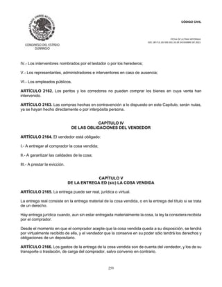 CÓDIGO CIVIL
FECHA DE ULTIMA REFORMA:
DEC. 80 P.O.103 BIS DEL 26 DE DICIEMBRE DE 2021.
259
IV.- Los interventores nombrados por el testador o por los herederos;
V.- Los representantes, administradores e interventores en caso de ausencia;
VI.- Los empleados públicos.
ARTÍCULO 2162. Los peritos y los corredores no pueden comprar los bienes en cuya venta han
intervenido.
ARTÍCULO 2163. Las compras hechas en contravención a lo dispuesto en este Capítulo, serán nulas,
ya se hayan hecho directamente o por interpósita persona.
CAPÍTULO IV
DE LAS OBLIGACIONES DEL VENDEDOR
ARTÍCULO 2164. El vendedor está obligado:
I.- A entregar al comprador la cosa vendida;
II.- A garantizar las calidades de la cosa;
III.- A prestar la evicción.
CAPÍTULO V
DE LA ENTREGA ED (sic) LA COSA VENDIDA
ARTÍCULO 2165. La entrega puede ser real, jurídica o virtual.
La entrega real consiste en la entrega material de la cosa vendida, o en la entrega del título si se trata
de un derecho.
Hay entrega jurídica cuando, aun sin estar entregada materialmente la cosa, la ley la considera recibida
por el comprador.
Desde el momento en que el comprador acepte que la cosa vendida queda a su disposición, se tendrá
por virtualmente recibido de ella, y el vendedor que la conserve en su poder sólo tendrá los derechos y
obligaciones de un depositario.
ARTÍCULO 2166. Los gastos de la entrega de la cosa vendida son de cuenta del vendedor, y los de su
transporte o traslación, de carga del comprador, salvo convenio en contrario.
 