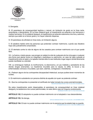CÓDIGO CIVIL
FECHA DE ULTIMA REFORMA:
DEC. 80 P.O.103 BIS DEL 26 DE DICIEMBRE DE 2021.
26
II. Derogada;
III. El parentesco de consanguinidad legítima o natural, sin limitación de grado en la línea recta,
ascendente o descendente. En la línea colateral igual, el impedimento se extiende a los hermanos y
medios hermanos. En la colateral desigual, el impedimento se extiende solamente a los tíos y sobrinos,
siempre que estén en el tercer grado y no hayan obtenido dispensa;
IV. El parentesco de afinidad en línea recta, sin limitación alguna;
V. El adulterio habido entre las personas que pretendan contraer matrimonio, cuando ese Adulterio
haya sido judicialmente comprobado;
VI. El atentado contra la vida de alguno de los casados para contraer matrimonio con el que quede
libre;
VII.- La fuerza y miedo graves, que pongan en peligro la vida de cualquiera de los cónyuges o cualquier
otra forma que atente contra su integridad o perjudique su patrimonio, en caso de rapto subsiste el
impedimento entre el raptor y la raptada mientas esta no sea restituida a lugar seguro donde libremente
pueda manifestar su voluntad.
VIII. La embriaguez habitual, la morfinomanía, la eteromanía y el uso indebido y persistente de las
demás drogas enervantes. La impotencia incurable para la cópula, la sífilis, la locura y las
enfermedades crónicas e incurables, que sean, además, contagiosas o hereditarias;
IX.- Padecer alguno de los contrayentes discapacidad intelectual, aunque pudiera tener momentos de
lucidez.
X. El matrimonio subsistente con persona distinta de aquella con quien se pretenda contraer.
XI.- Que los contrayentes no presenten el certificado de haber tomado los cursos prematrimoniales.
FRACCIÓN ADICIONADA POR DEC. 478, P. O. No. 32 DE 21 DE ABRIL DE 2013.
De estos impedimentos serán dispensables el parentesco de consanguinidad en línea colateral
desigual y la asistencia a los cursos patrimoniales, en este último caso sin ninguna condicionante.
REFORMADO POR DEC. 392 P.O. 57 DEL 19 DE JULIO DE 2018
ARTÍCULO 152. El adoptante no puede contraer matrimonio con el adoptado o sus descendientes.
ARTÍCULO 153. Se deroga.
ARTICULO DEROGADO POR DEC. 9, P. O. No. 99, DEL 11 DE DICIEMBRE DE 2016.
ARTÍCULO 154. El tutor no puede contraer matrimonio con la persona que ha estado bajo su guarda.
REFORMADO POR DEC. 81 P.O. 17 DEL 26 DE FEBRERO DE 2017
 